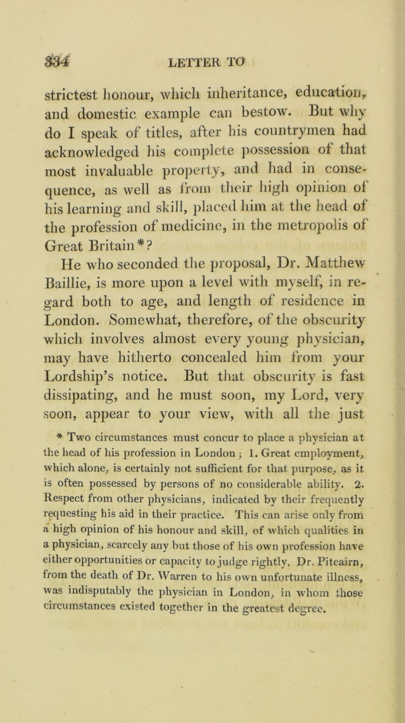 strictest lionour, which inheritance, education, and domestic example can bestow. But why do I speak of titles, after his countrymen had acknowledged his complete possession of that most invaluable property, and had in conse- quence, as well as from their high opinion of his learning and skill, ])laced him at the head of the profession of medicine, in the metropolis of Great Britain''? He who seconded the proposal. Dr. Matthew Baillie, is more upon a level with myself, in re- gard both to age, and length of residence in London. Somewhat, therefore, of the obscurity which involves almost every young physician, may have hitherto concealed him from your Lordship’s notice. But that obscurity is fast dissipating, and he must soon, my Lord, very soon, appear to your view, with all the just * Two circumstances must concur to place a physician at the head of his profession in London 5 1. Great employment, which alone, is certainly not sufficient for that purpose, as it is often possessed by persons of no considerable ability. 2. Respect from other physicians, indicated by their frequently requesting his aid in their practice. This can arise only from a high opinion of his honour and skill, of which qualities in a physician, scarcely any but those of his own profession have either opportunities or capacity to judge rightly. Dr. Pitcairn, from the death of Dr. Warren to his own unfortunate illness, was indisputably the physician in London, in whom those circumstances existed together in the greatest degree.