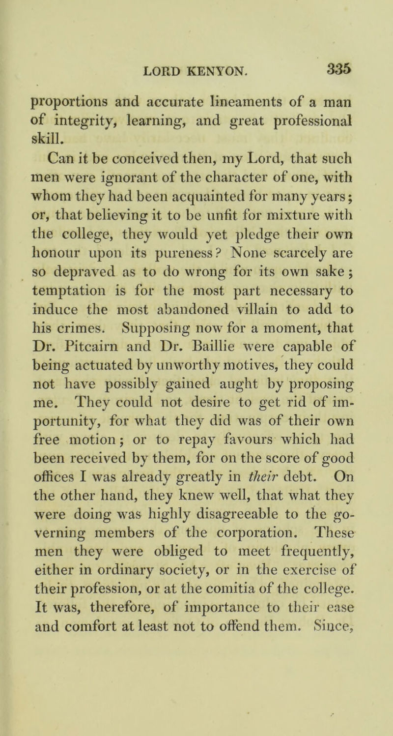 proportions and accurate lineaments of a man of integrity, learning, and great professional skill. Can it be conceived then, my Lord, that such men were ignorant of the character of one, with whom they had been acquainted for many years; or, that believing it to be unfit for mixture with the college, they would yet pledge their own honour upon its pureness ? None scarcely are so depraved as to do wrong for its own sake; temptation is for the most part necessary to induce the most abandoned villain to add to his crimes. Supposing now for a moment, that Dr. Pitcairn and Dr. Baillie were capable of being actuated by unworthy motives, they could not have possibly gained aught by proposing me. They could not desire to get rid of im- portunity, for what they did was of their own free motion; or to repay favours which had been received by them, for on the score of good offices I was already greatly in their debt. On the other hand, they knew well, that what they were doing was highly disagreeable to the go- verning members of the corporation. These men they were obliged to meet frequently, either in ordinary society, or in the exercise of their profession, or at the comitia of the college. It was, therefore, of importance to their ease and comfort at least not to offend them. Since,