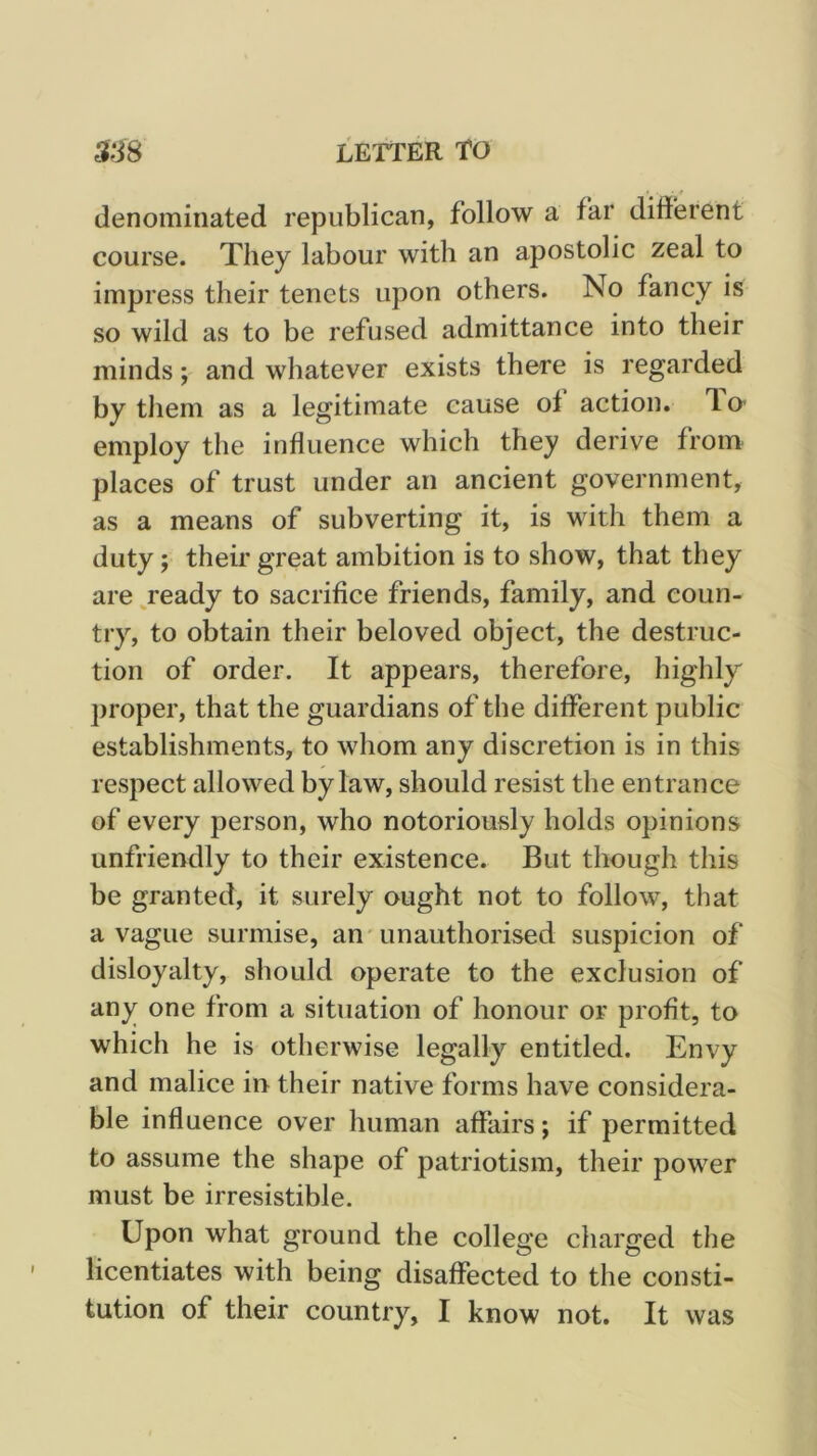 denominated republican, follow a far different course. They labour with an apostolic zeal to impress their tenets upon others. No fancy is so wild as to be refused admittance into their minds; and whatever exists there is regarded by them as a legitimate cause ot action, lo- employ the influence which they derive from places of trust under an ancient government, as a means of subverting it, is with them a duty; their great ambition is to show, that they are jeady to sacrifice friends, family, and coun- try, to obtain their beloved object, the destruc- tion of order. It appears, therefore, highly j)roper, that the guardians of the different public establishments, to whom any discretion is in this respect allowed bylaw, should resist the entrance of every person, who notoriously holds opinions unfriendly to their existence. But though this be granted, it surely ought not to follow, that a vague surmise, an'unauthorised suspicion of disloyalty, should operate to the exclusion of any one from a situation of honour or profit, to which he is otherwise legally entitled. Envy and malice in their native forms have considera- ble influence over human aflairs; if permitted to assume the shape of patriotism, their power must be irresistible. Upon what ground the college charged the licentiates with being disaffected to the consti- tution of their country, I know not. It was