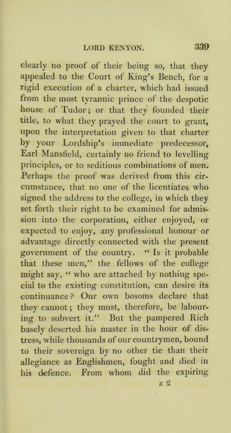 clearly no proof of their being so, that they appealed to the Court of King’s Bench, for a rigid execution of a charter, which had issued from the most tyrannic prince of the despotic house of Tudor; or that they founded their title, to what they prayed the court to grant, upon the interpretation given to that charter by your Lordship’s immediate predecessor, Earl Mansfield, certainly no friend to levelling principles, or to seditious combinations of men. Perhaps the proof was derived from this cir- cumstance, that no one of the licentiates who signed the address to the college, in which they set forth their riffht to be examined for admis- sion into the corporation, either enjoyed, or expected to enjoy, any professional honour or advantage directly connected with the present government of the country. “ Is it probable that these men,” the fellows of the college' might say, “ who are attached by nothing spe- cial to the existing constitution, can desire its continuance ? Our own bosoms declare that they cannot; they must, therefore, be labour- ing to subvert it.” But the pampered Rich basely deserted his master in the hour of dis- tress, while thousands of our countrymen, bound to their sovereign by no other tie than their allegiance as Englishmen, fought and died in his defence. From whom did the expiring