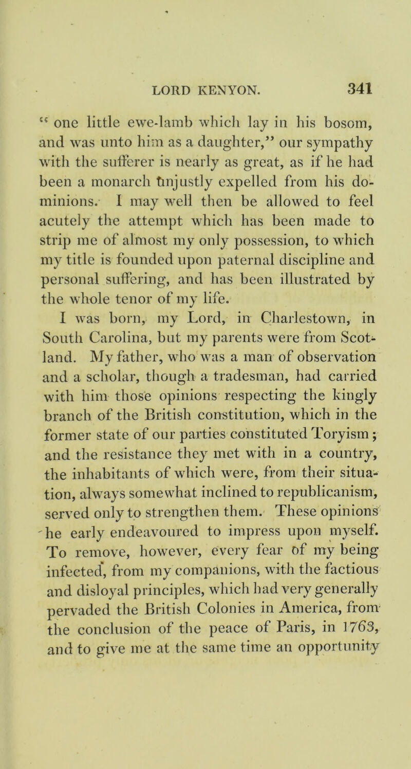 one little ewe-lamb which lay in his bosom, and was unto him as a daughter,’* our sympathy with the SLilferer is nearly as great, as if he had been a monarch tinjustly expelled from his do- minions. 1 may well then be allowed to feel acutely the attempt which has been made to strip me of almost my only possession, to which my title is founded upon paternal discipline and personal suffering, and has been illustrated by the whole tenor of my life. I was born, my Lord, in Charlestown, in South Carolina, but my parents were from Scot- land. My father, who was a man of observation and a scholar, though a tradesman, had carried with him those opinions respecting the kingly branch of the British constitution, which in the former state of our parties constituted Toryism; and the resistance they met with in a country, the inhabitants of which were, from their situa- tion, always somewhat inclined to republicanism, served only to strengthen them. These opinions' 'he early endeavoured to impress upon myself. To remove, however, every fear of my being infected’, from my companions, with the factious and disloyal principles, which had very generally pervaded the British Colonies in America, from- the conclusion of the peace of Paris, in 17b3, and to give me at the same time an opportunity