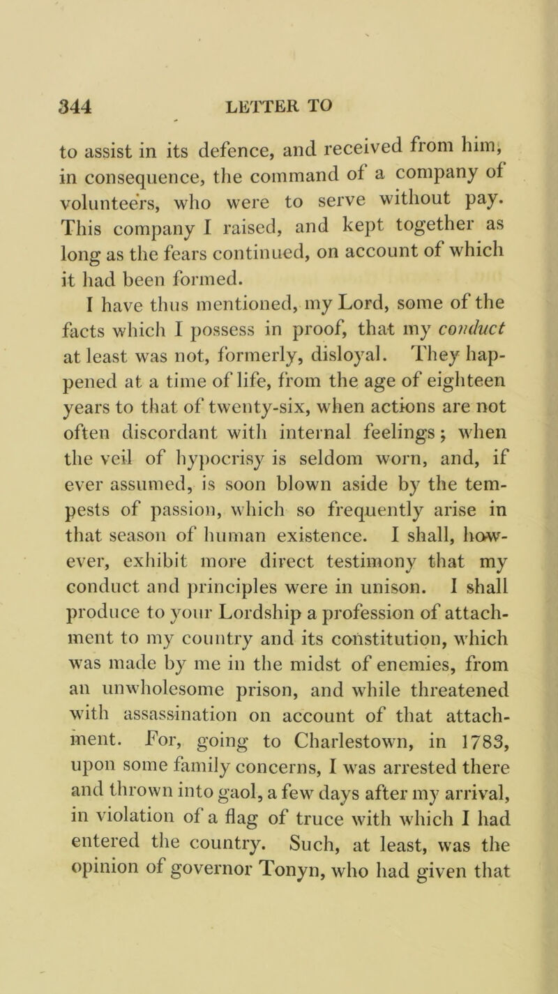 to assist in its defence, and received from him; in consequence, the command of a company of volunteers, who were to serve without pay. This company I raised, and kept together as long as the fears continued, on account of which it liad been formed. I have thus mentioned, my Lord, some of the facts which I possess in proof, that my conduct at least was not, formerly, disloyal. They hap- pened at a time of life, from the age of eighteen years to that of twenty-six, when actions are not often discordant with internal feelings; when the veil of hypocrisy is seldom worn, and, if ever assumed, is soon blown aside by the tem- pests of passion, which so frequently arise in that season of human existence. I shall, how- ever, exhibit more direct testimony that my conduct and j)rinciples were in unison. I shall produce to your Lordship a profession of attach- ment to my country and its constitution, which was made by me in the midst of enemies, from an unwholesome prison, and while threatened with assassination on account of that attach- ment. For, going to Charlestown, in 1783, upon some family concerns, I was arrested there and thrown into gaol, a few days after my arrival, in violation of a flag of truce with which I had entered the country. Such, at least, was the opinion of governor Tonyn, who had given that