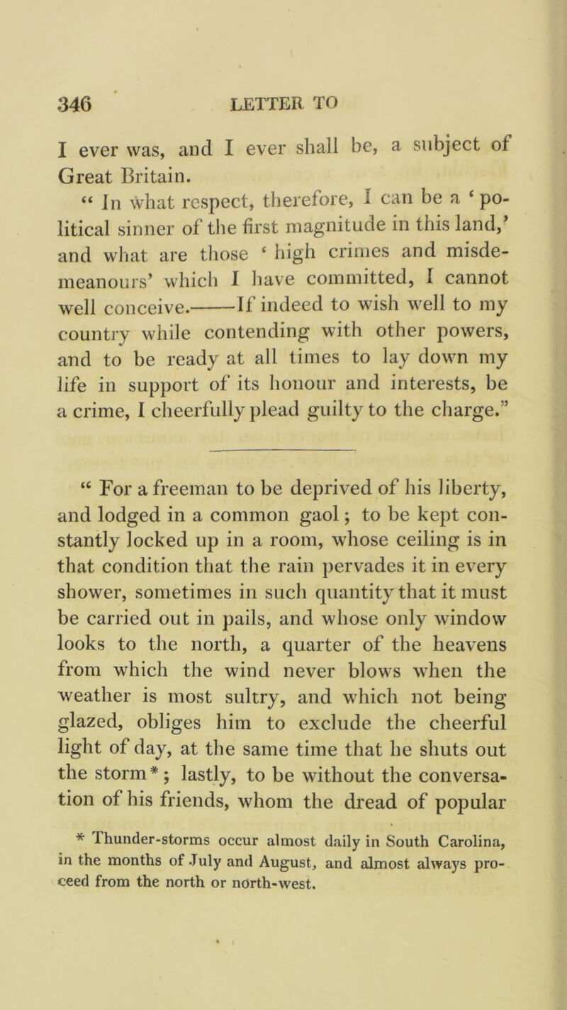 I ever was, and I ever sliall be, a subject of Great Britain. “ Jn what respect, therefore, 1 can be a ‘ po- litical sinner of the first magnitude in this land,* and what are those ‘ high crimes and misde- meanours’ which I liave committed, I cannot well conceive. If indeed to wish well to my country while contending with other powers, and to be ready at all times to lay down my life in support of its honour and interests, be a crime, 1 cheerfully plead guilty to the charge.” “ For a freeman to be deprived of his liberty, and lodged in a common gaol; to be kept con- stantly locked up in a room, whose ceiling is in that condition that the rain pervades it in every shower, sometimes in such quantity that it must be carried out in pails, and whose only window looks to the north, a quarter of the heavens from which the wind never blows when the weather is most sultry, and which not being glazed, obliges him to exclude the cheerful light of day, at the same time that he shuts out the storm * ; lastly, to be without the conversa- tion of his friends, whom the dread of popular * Thunder-storms occur almost daily in South Carolina, in the months of July and August, and almost always pro- ceed from the north or north-west.