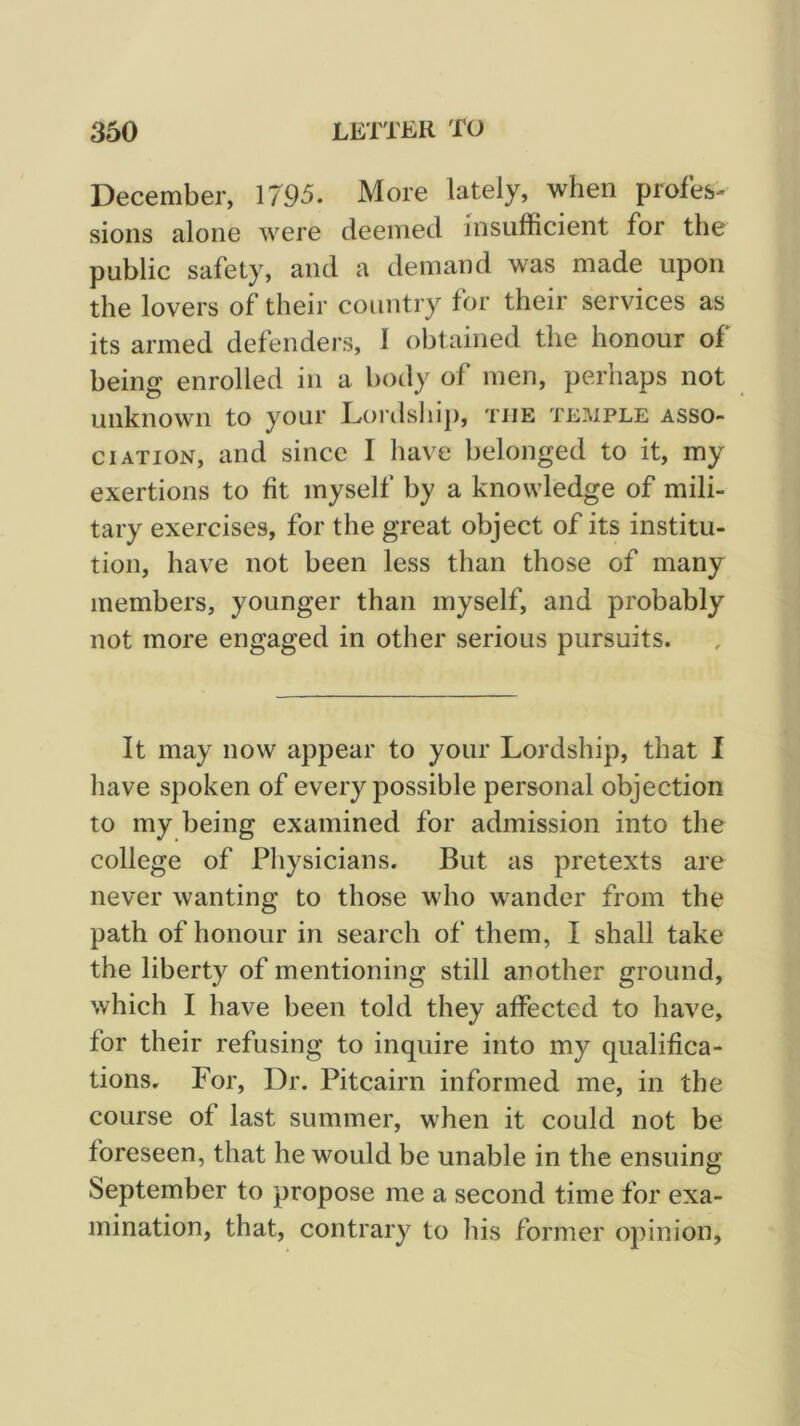 December, 1795. More lately, when profes- sions alone were deemed insufficient for the public safety, and a demand was made upon the lovers of their country for their services as its armed defenders, 1 obtained the honour of being enrolled in a body of men, perhaps not unknown to your Doi'dship, the temple asso- ciation, and since I have belonged to it, my exertions to fit myself by a knowledge of mili- tary exercises, for the great object of its institu- tion, have not been less than those of many members, younger than myself, and probably not more engaged in other serious pursuits. It may now appear to your Lordship, that I have spoken of every possible personal objection to my being examined for admission into the college of Physicians. But as pretexts are never wanting to those who wander from the path of honour in search of them, I shall take the liberty of mentioning still another ground, which I have been told they affected to have, for their refusing to inquire into my qualifica- tions. For, Dr. Pitcairn informed me, in the course of last summer, when it could not be foreseen, that he would be unable in the ensuing September to propose me a second time for exa- mination, that, contrary to his former opinion.