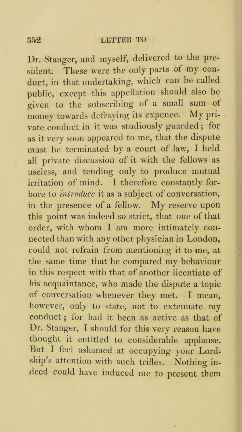 Dr. Stanger, and myself, delivered to the pre- sident. These were the only parts of my con- duct, in that undertaking, which can be called public, except tliis appellation sliould also be given to the subscribing of a small sum of money towards defraying its expence. My pri- vate conduct in it was studiously guarded ; for as it very soon apj)eared to me, that the dispute must be terminated by a court of law, I held all private discussion of it with the fellows as useless, and tending only to produce mutual irritation of mind. I therefore constantly for- bore to introduce it as a subject of conversation, in the presence of a fellow. My reserve upon this point was indeed so strict, that one of that order, with whom I am more intimately con- nected than with any other physician in London, could not refrain from mentioning it to me, at the same time that he compared my behaviour in this respect with that of another licentiate of his acquaintance, who made the dispute a topic of conversation whenever they met. I mean, however, only to state, not to extenuate my conduct; for had it been as active as that of Dr. Stanger, I should for this very reason have thought it entitled to considerable applause. But I feel ashamed at occupying your Lord- ship s attention with such trifles. Nothing in- deed could have induced me to present them