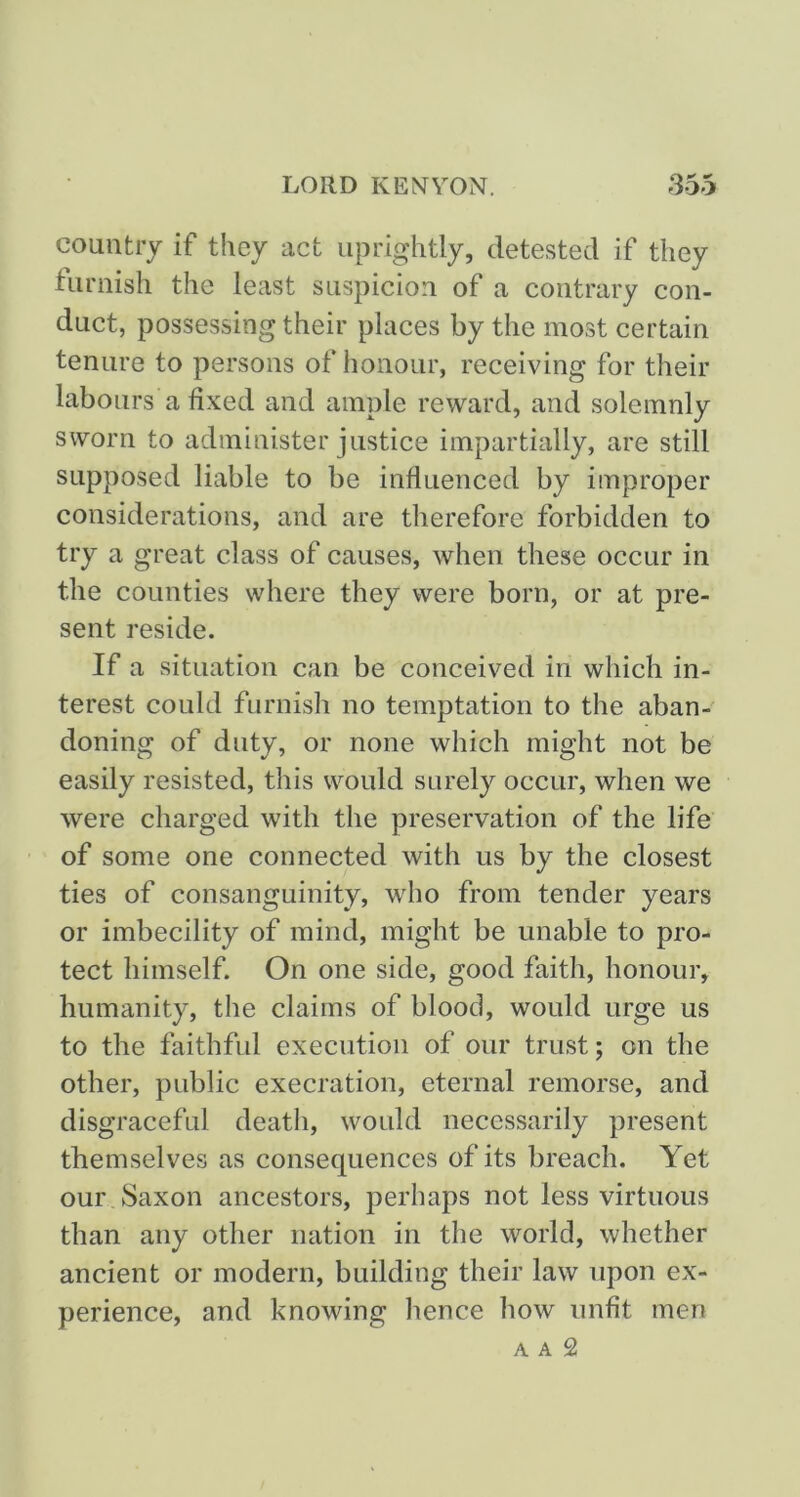 country if they act uprightly, detested if they furnish the least suspicion of a contrary con- duct, possessing their places by the most certain tenure to persons of honour, receiving for their labours a fixed and ample reward, and solemnly sworn to administer justice impartially, are still supposed liable to be influenced by improper considerations, and are therefore forbidden to try a great class of causes, when these occur in the counties where they were born, or at pre- sent reside. If a situation can be conceived in which in- terest could furnish no temptation to the aban- doning of duty, or none which might not be easily resisted, this would surely occur, when we were charged with the preservation of the life of some one connected with us by the closest ties of consanguinity, who from tender years or imbecility of mind, might be unable to pro- tect himself. On one side, good faith, honour, humanity, the claims of blood, would urge us to the faithful execution of our trust; on the other, public execration, eternal remorse, and disgraceful death, would necessarily present themselves as consequences of its breach. Yet our, Saxon ancestors, perhaps not less virtuous than any other nation in the world, whether ancient or modern, building their law upon ex- perience, and knowing hence how unfit men A A 2