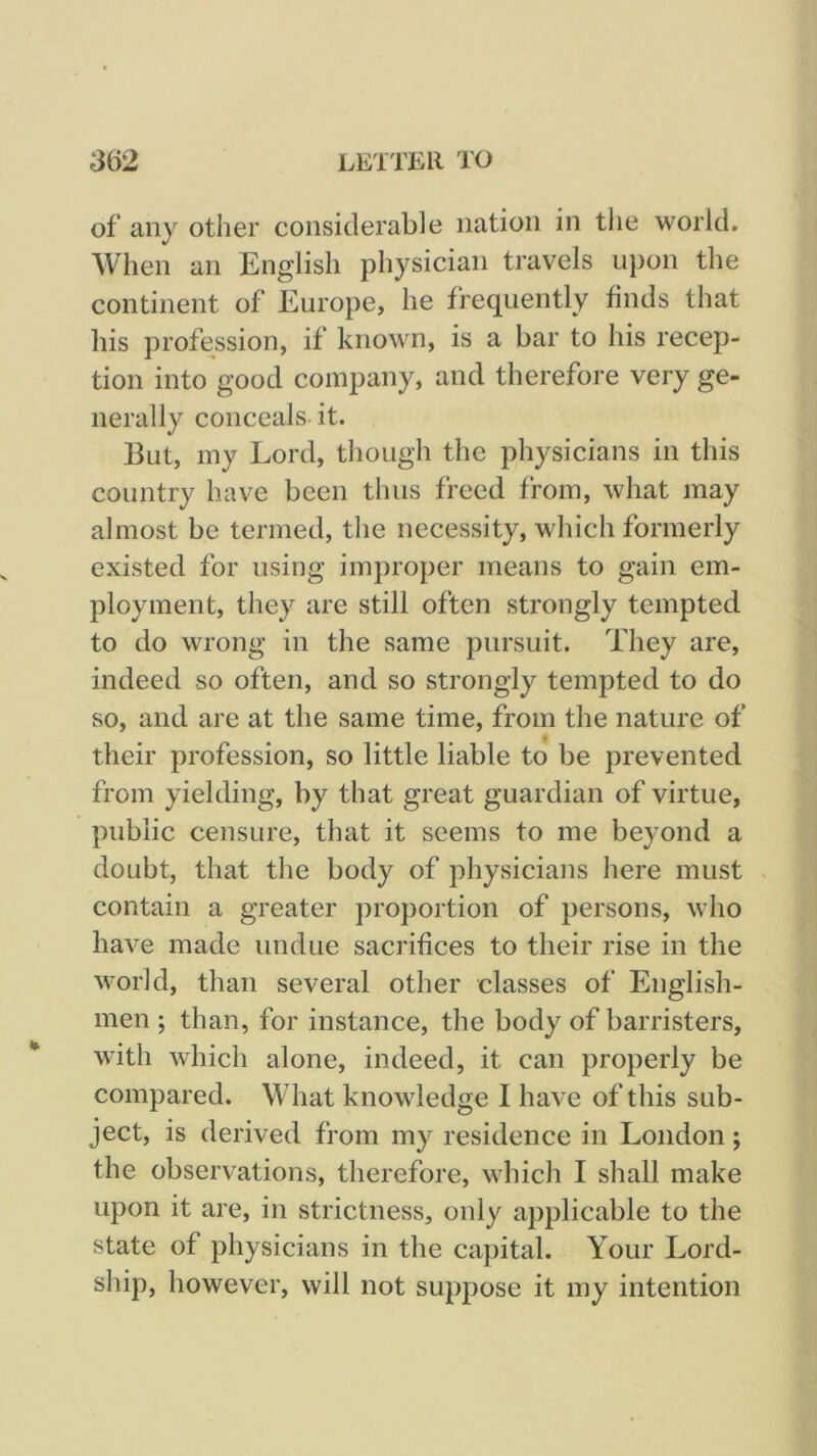 of any other considerable nation in tlie world. AVhen an English physician travels upon the continent of Europe, he frequently finds that his profession, if kno\vn, is a bar to his recep- tion into good company, and therefore very ge- nerally conceals, it. But, my Lord, though the physicians in this country have been thus freed from, what may almost be termed, tlie necessity, which formerly existed for using improper means to gain em- ployment, they are still often strongly tempted to do wrong in the same pursuit. They are, indeed so often, and so strongly tempted to do so, and are at the same time, from the nature of their profession, so little liable to be prevented from yielding, by that great guardian of virtue, public censure, that it seems to me beyond a doubt, that the body of physicians here must contain a greater proportion of persons, who have made undue sacrifices to their rise in the world, than several other classes of English- men ; than, for instance, the body of barristers, * with which alone, indeed, it can properly be compared. What knowdedge I have of this sub- ject, is derived from my residence in London; the observations, therefore, which I shall make upon it are, in strictness, only applicable to the state of physicians in the capital. Your Lord- ship, however, will not suppose it my intention