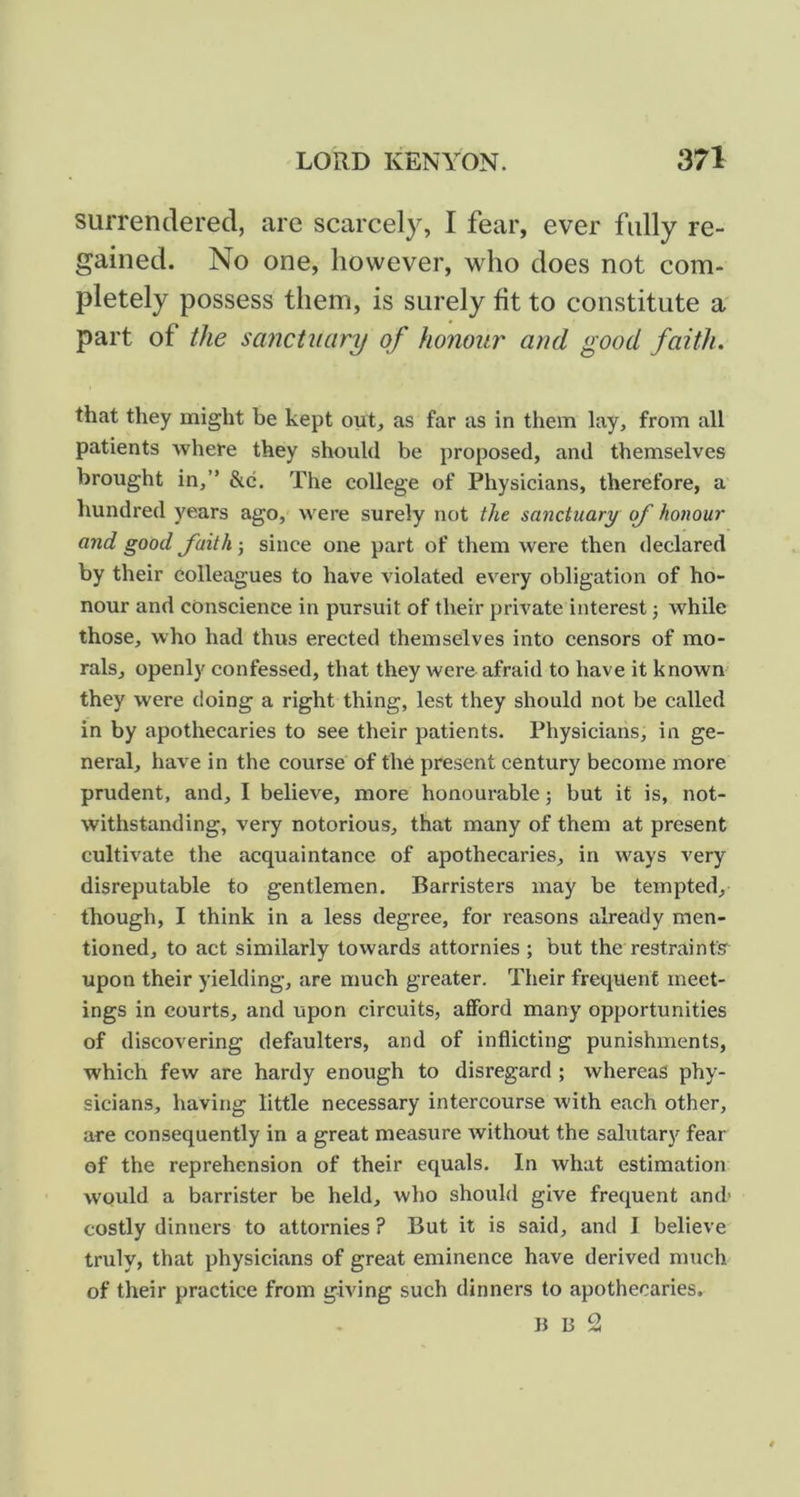 surrendered, are scarcely, I fear, ever fully re- gained. No one, however, who does not com- pletely possess them, is surely fit to constitute a part of the sanctuary of honour and good faith. that they might be kept out, as far as in them lay, from all patients where they should be proposed, and themselves brought in,” &c. The college of Physicians, therefore, a hundred years ago, were surely not the sanctuary of honour and good faithsince one part of them were then declared by their colleagues to have violated every obligation of ho- nour and conscience in pursuit of their private interest 3 while those, who had thus erected themselves into censors of mo- rals, openly confessed, that they were afraid to have it known they were doing a right thing, lest they should not be called in by apothecaries to see their patients. Physicians, in ge- neral, have in the course of the present century become more prudent, and, I believe, more honourable; but it is, not- withstanding, very notorious, that many of them at present cultivate the acquaintance of apothecaries, in ways very disreputable to gentlemen. Barristers may be tempted, though, I think in a less degree, for reasons already men- tioned, to act similarly towards attornies ; but the restraints upon their yielding, are much greater. Their frequent meet- ings in courts, and upon circuits, afford many opportunities of discovering defaulters, and of inflicting punishments, which few are hardy enough to disregard ; whereas phy- sicians, having little necessary intercourse with each other, are consequently in a great measure without the salutary fear of the reprehension of their equals. In what estimation would a barrister be held, who should give frequent and- costly dinners to attornies ? But it is said, and I believe truly, that physicians of great eminence have derived much of their practice from giving such dinners to apothecaries. ]5 B 2