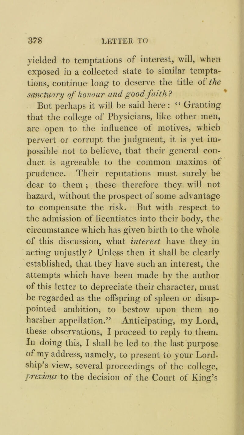 yielded to temptations of interest, will, when exposed in a collected state to similar tempta- tions, continue long to deserve the title of the sanctuary of honour and good faith? But perhaps it will be said here : “ Granting that the college of Physicians, like other men, are open to the influence of motives, which pervert or corrupt tlie judgment, it is yet im- possible not to believe, that their general con- duct is agreeable to tlie common maxims of prudence. Their reputations must surely be dear to them ; these therefore they will not hazard, without the prospect of some advantage to compensate the risk. But with respect to the admission of licentiates into their body, the circumstance which has given birth to the whole of this discussion, what interest have they in acting unjustly? Unless then it shall be clearly established, that they have such an interest, the attempts which have been made by the author of this letter to depreciate their character, must be regarded as the offspring of spleen or disap- pointed ambition, to bestow upon them no harsher appellation.” Anticipating, my Lord, these observations, I proceed to reply to them. In doing this, I shall be led to the last purpose of my address, namely, to present to your Lord- ship’s view, several proceedings of the college, previous to the decision of the Court of King’s