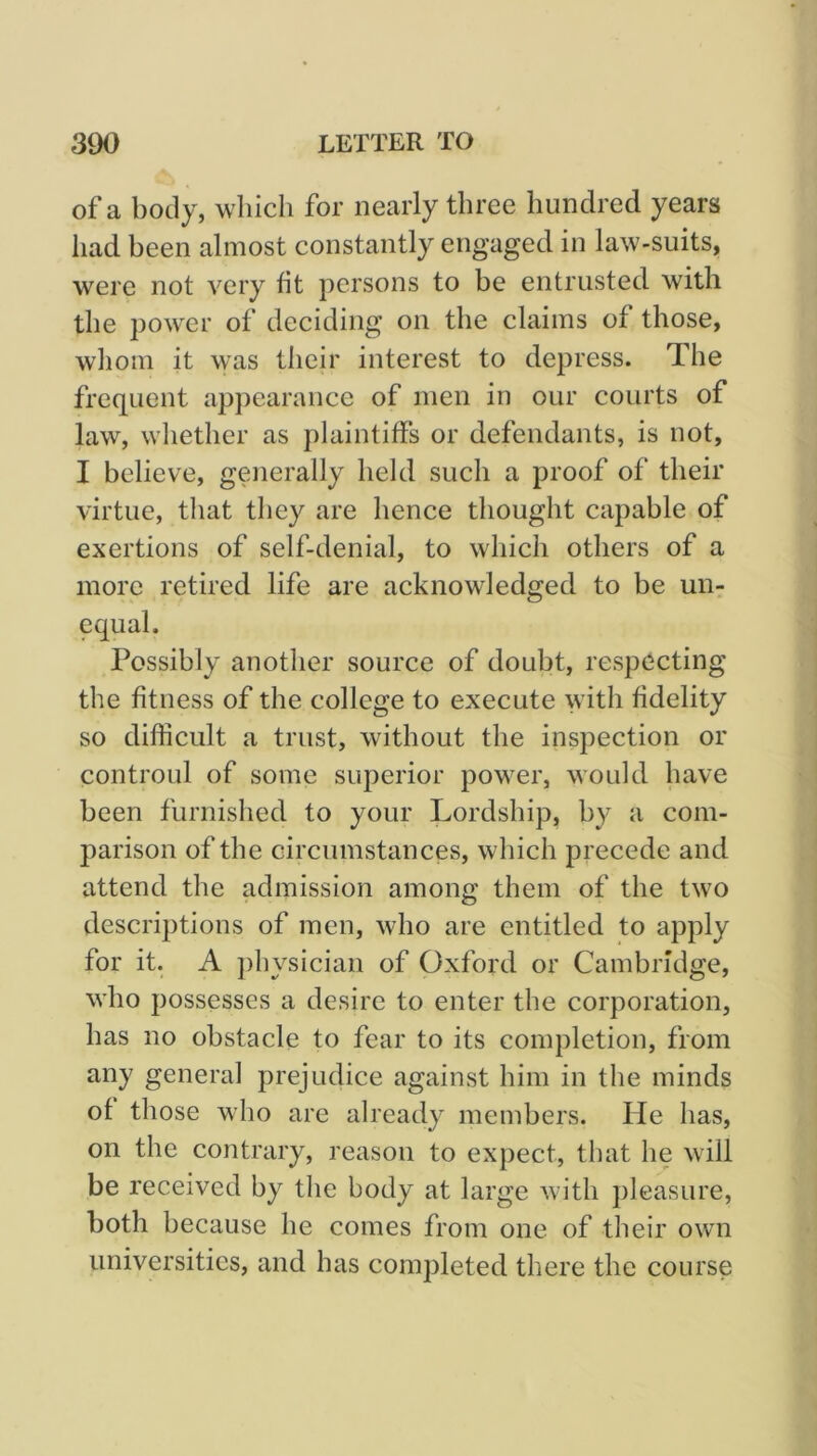 of a body, which for nearly three hundred years had been almost constantly engaged in law-suits, were not very fit persons to be entrusted with the power of deciding on the claims of those, whom it was their interest to depress. The frequent appearance of men in our courts of law, whether as plaintiffs or defendants, is not, I believe, generally held such a proof of their virtue, that they are hence thought capable of exertions of self-denial, to which others of a more retired life are acknowledged to be uii: equal. Possibly another source of doubt, respecting the fitness of the college to execute with fidelity so difficult a trust, without the inspection or controul of some superior power, would have been furnished to your Lordship, by a com- parison of the circumstances, which precede and attend the admission among them of the two descriptions of men, who are entitled to apply for it. A physician of Oxford or Cambridge, who possesses a desire to enter the corporation, has no obstacle to fear to its completion, from any general prejudice against him in the minds of those who are already members. He has, on the contrary, reason to expect, that he will be received by the body at large with pleasure, both because he comes from one of their own universities, and has completed there the course