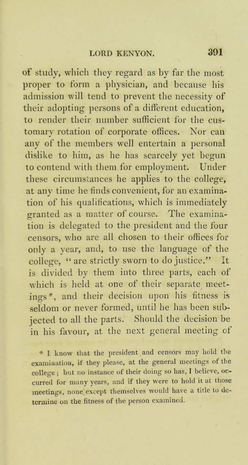 of study, wliich tliey regard as by far the most proper to form a physician, and because his admission will tend to prevent the necessity of their adopting persons of a different education, to render their number sufficient for the cus- tomary rotation of corporate offices. Nor can any of the members well entertain a personal dislike to him, as he has scarcely yet begun to contend with them for employment. Under these circumstances he applies to the college, at any time he finds convenient, for an examina- tion of his qualifications, which is immediately granted as a matter of course. The examina- tion is delegated to the president and the four censors, who are all chosen to their offices for only a year, and, to use the language of the college, “ are strictly sworn to do justice.” It is divided by them into three parts, each of which is held at one of their separate^ meet- ings^, and their decision upon his fitness is seldom or never formed, until he has been sub- jected to all the parts. Should the decision be in his favour, at the next general meeting of * I know that the president and censors may hold the examination, if they please, at the general meetings of the college ; but no instance of their doing so has, I believe, oc- curred for many years, and if tliey were to hold it at those meetings, nonelexcept themselves would have a title to de- termine on the fitness of the person examined.