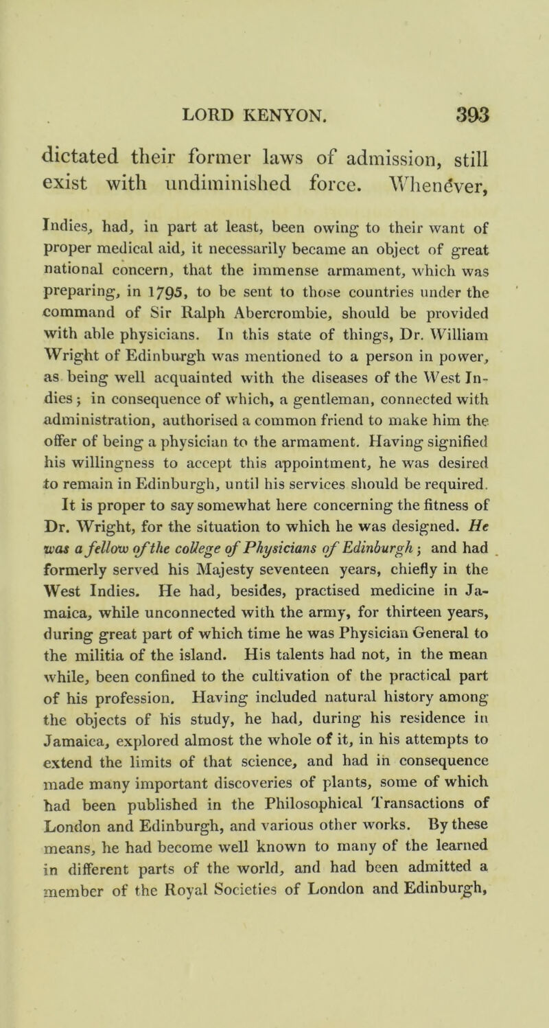 dictated their former laws of admission, still exist with iindiminished force. AVliendver, Indies, had, in part at least, been owing to their want of proper medical aid, it necessarily became an object of great national concern, that the immense armament, which was preparing, in 1795, to be sent to those countries under the command of Sir Ralph Abercrombie, should be provided with able physicians. In this state of things, Dr. William Wright of Edinburgh was mentioned to a person in power, as being well acquainted with the diseases of the West In- dies ; in consequence of which, a gentleman, connected with administration, authorised a common friend to make him the offer of being a physician to the armament. Having signified his willingness to accept this appointment, he was desired to remain in Edinburgh, until his services should be required. It is proper to say somewhat here concerning the fitness of Dr. Wright, for the situation to which he was designed. He U'os a fellow of the coUege of Physicians of Edinburgh j and had formerly served his Majesty seventeen years, chiefly in the West Indies. He had, besides, practised medicine in Ja- maica, while unconnected with the army, for thirteen years, during great part of which time he was Physician General to the militia of the island. His talents had not, in the mean while, been confined to the cultivation of the practical part of his profession. Having included natural history among the objects of his study, he had, during his residence in Jamaica, explored almost the whole of it, in his attempts to extend the limits of that science, and had in consequence made many important discoveries of plants, some of which had been published in the Philosophical Transactions of London and Edinburgh, and various other works. By these means, he had become well known to many of the learned in different parts of the world, and had been admitted a member of the Royal Societies of London and Edinburgh,