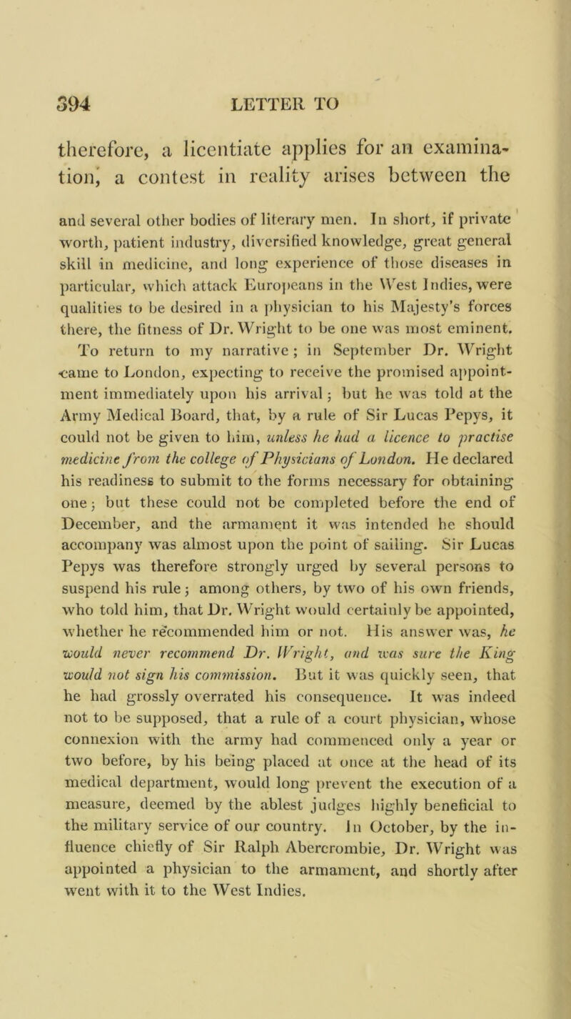therefore, a licentiate applies for an examina- tion' a contest in reality arises between the and several other bodies of literary men. In sliort, if private ' worth, patient industry, diversified knowledge, great general skill in medicine, ami long experience of those diseases in particular, which attack Euroj)eans in the West Indies, were qualities to be desired in a physician to his Majesty’s forces there, the fitness of Dr. Wright to be one was most eminent. To return to my narrative ; in September Dr. Wright came to London, expecting to receive the promised appoint- ment immediately upon his arrival; but he was told at the Army Medical Board, that, by a rule of Sir Lucas Pepys, it could not be given to him, unless he had a licence to practise medicine from the college of Physicians of London. He declared his readiness to submit to tbe forms necessary for obtaining one 3 but these could not be completed before the end of December, and the armament it was intended he should accompany was almost upon the point of sailing. Sir Lucas Pepys was therefore strongly urged by several persons to suspend his rule 3 among others, by two of his own friends, who told him, that Dr. Wright would certainly be appointed, whether he recommended him or not. His answer was, he zoould never recommend Dr. IVright, and teas sure the King •would not sign his commission. But it was quickly seen, that he had grossly overrated his consequence. It was incleed not to be supposed, that a rule of a court physician, whose connexion with the army had commenced only a year or two before, by his being placed at once at the head of its medical department, would long prevent the execution of a measure, deemed by the ablest judges highly beneficial to the military service of our country. In October, by the in- fluence chiefly of Sir Ralph Abercrombie, Dr. Wright was appointed a physician to the armament, and shortly after went with it to the West Indies.