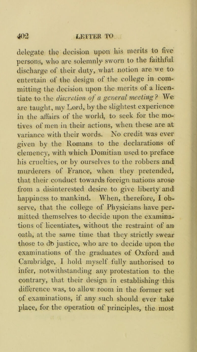 delegate the decision upon his merits to five persons, who are solemnly sworn to the faithful discharge of their duty, what notion are we to entertain of the design of the college in com- mitting the decision upon the merits of a licen- tiate to the discretion of a general meeting'^ We are taught, my Lwd, by the slightest experience in the aftairs of the world, to seek for the mo- tives of men in their actions, wdien these are at variance with their words. No credit was ever given by the Romans to the declarations of clemency, with which Domitiau used to preface his cruelties, or by ourselves to the robbers and murderers of France, when they pretended, that their conduct towards foreign nations arose from a disinterested desire to give liberty and happiness to mankind. When, therefore, I ob- serve, that the college of Physicians have per- mitted themselves to decide upon the examina- tions of licentiates, without the restraint of an oath, at the same time tha,t they strictly swear those to dt) justice, who are to decide upon the examinations of the graduates of Oxford and Cambridge, I hold myself fully authorised to infer, notwithstanding any protestation to the contrary, that their design in establishing this difference was, to allow room in the former set of examinations, if any such should ever take place, for the operation of principles, the most