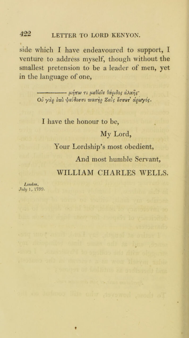 LETTER TO LORD KENYON. side which I have endeavoured to support, I venture to address myself, though without the smallest pretension to be a leader of men, yet in the language of one, —— ri Ou yaf &-m\ ^ev$£<r<ri Zsvg scrfftr d^ojyos- I have the honour to be, My Lord, Your Lordship’s most obedient, And most humble Servant, WILLIAM CHARLES WELLS. London, July 1, 1799.