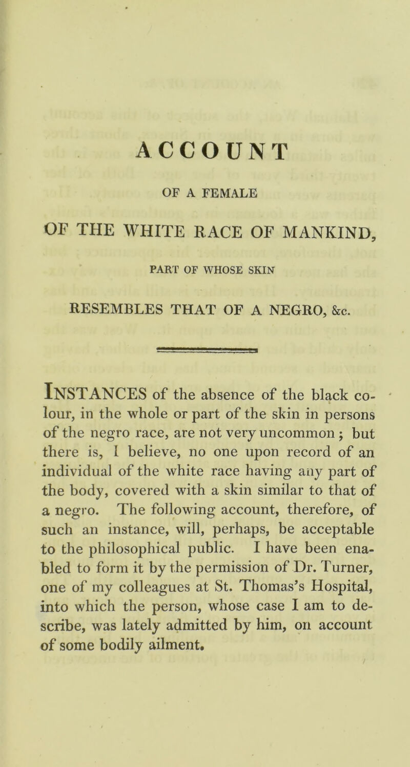 ACCOUNT OF A FEMALE or THE WHITE RACE OF MANKIND, PART OF WHOSE SKIN RESEMBLES THAT OF A NEGRO, &c. Instances of the absence of the black co- ' lour, in the whole or part of the skin in persons of the negro race, are not very uncommon ; but there is, I believe, no one upon record of an individual of the white race having any part of the body, covered with a skin similar to that of a negro. The following account, therefore, of such an instance, will, perhaps, be acceptable to the philosophical public. I have been ena- bled to form it by the permission of Dr. Turner, one of my colleagues at St. Thomas’s Hospital, into which the person, whose case I am to de- scribe, was lately admitted by him, on account of some bodily ailment.