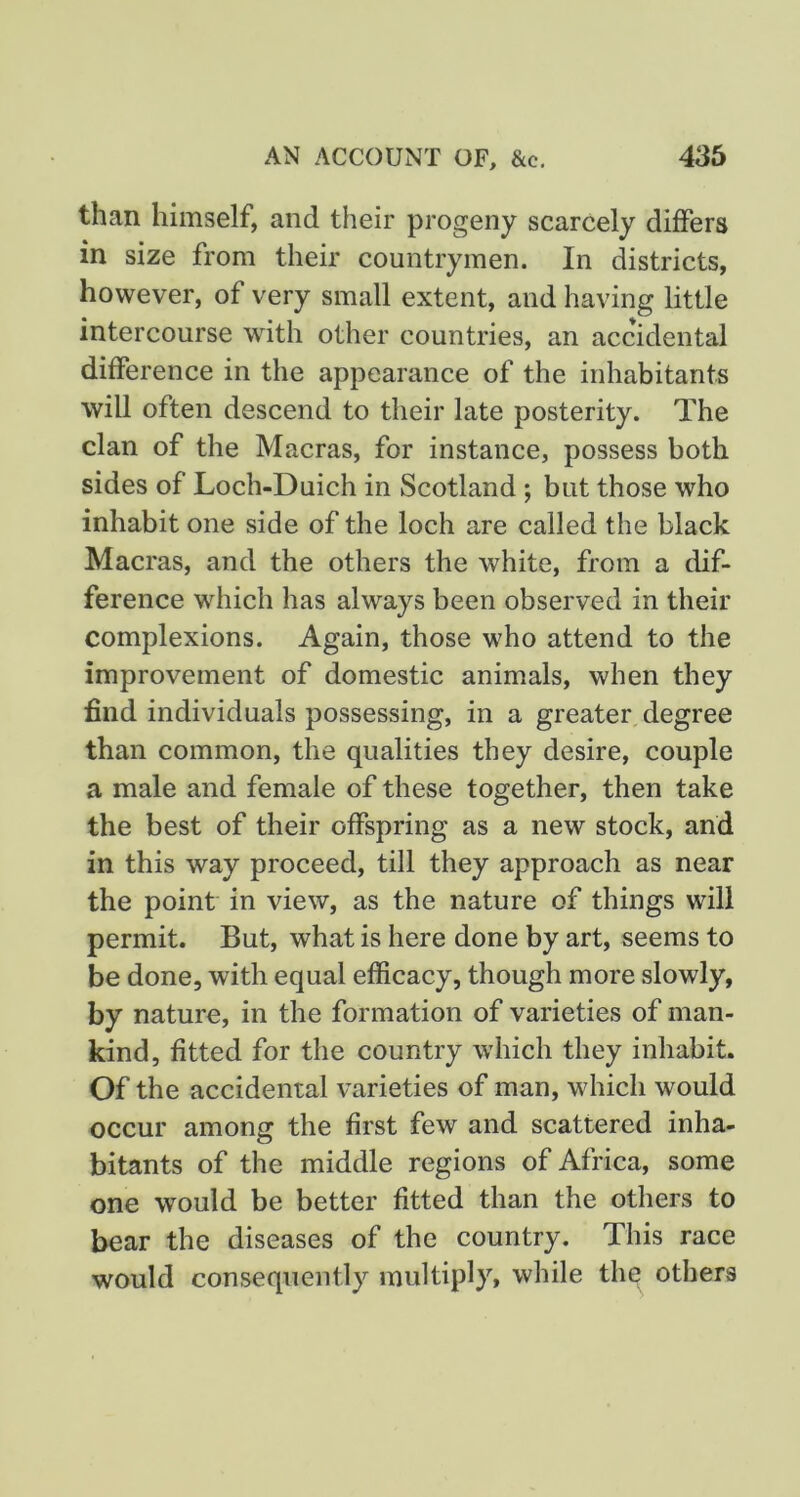 than himself, and their progeny scarcely differs in size from their countrymen. In districts, however, of very small extent, and having little intercourse with other countries, an accidental difference in the appearance of the inhabitants will often descend to their late posterity. The clan of the Macras, for instance, possess both sides of Loch-Duich in Scotland ; but those who inhabit one side of the loch are called the black Macras, and the others the white, from a dif- ference which has always been observed in their complexions. Again, those who attend to the improvement of domestic animals, when they find individuals possessing, in a greater degree than common, the qualities they desire, couple a male and female of these together, then take the best of their offspring as a new stock, and in this way proceed, till they approach as near the point in view, as the nature of things will permit. But, what is here done by art, seems to be done, with equal efficacy, though more slowly, by nature, in the formation of varieties of man- kind, fitted for the country which they inhabit. Of the accidental varieties of man, which would occur among the first few and scattered inha- bitants of the middle regions of Africa, some one would be better fitted than the others to bear the diseases of the country. This race would consequently multiply, while thq others