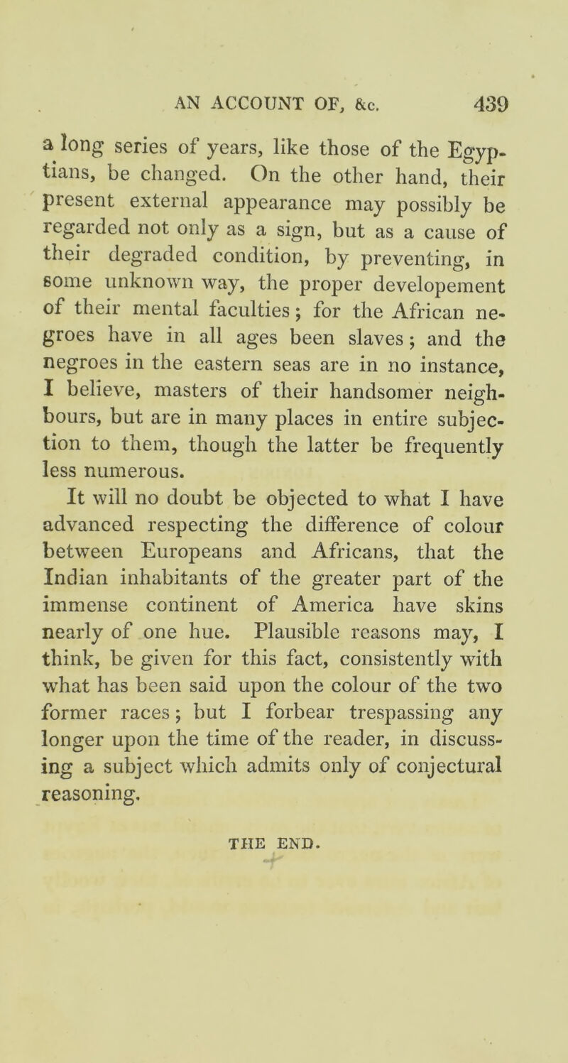 a long series of years, like those of the Egyp- tians, be changed. On the other hand, their present external appearance may possibly be regarded not only as a sign, but as a cause of their degraded condition, by preventing, in some unknown way, the proper developement of their mental faculties; for the African ne- groes have in all ages been slaves; and the negroes in the eastern seas are in no instance, I believe, masters of their handsomer neigh- bours, but are in many places in entire subjec- tion to them, though the latter be frequently less numerous. It will no doubt be objected to what I have advanced respecting the difference of colour between Europeans and Africans, that the Indian inhabitants of the greater part of the immense continent of America have skins nearly of one hue. Plausible reasons may, I think, be given for this fact, consistently with what has been said upon the colour of the two former races; but I forbear trespassing any longer upon the time of the reader, in discuss- ing a subject which admits only of conjectural reasoning. THE END.