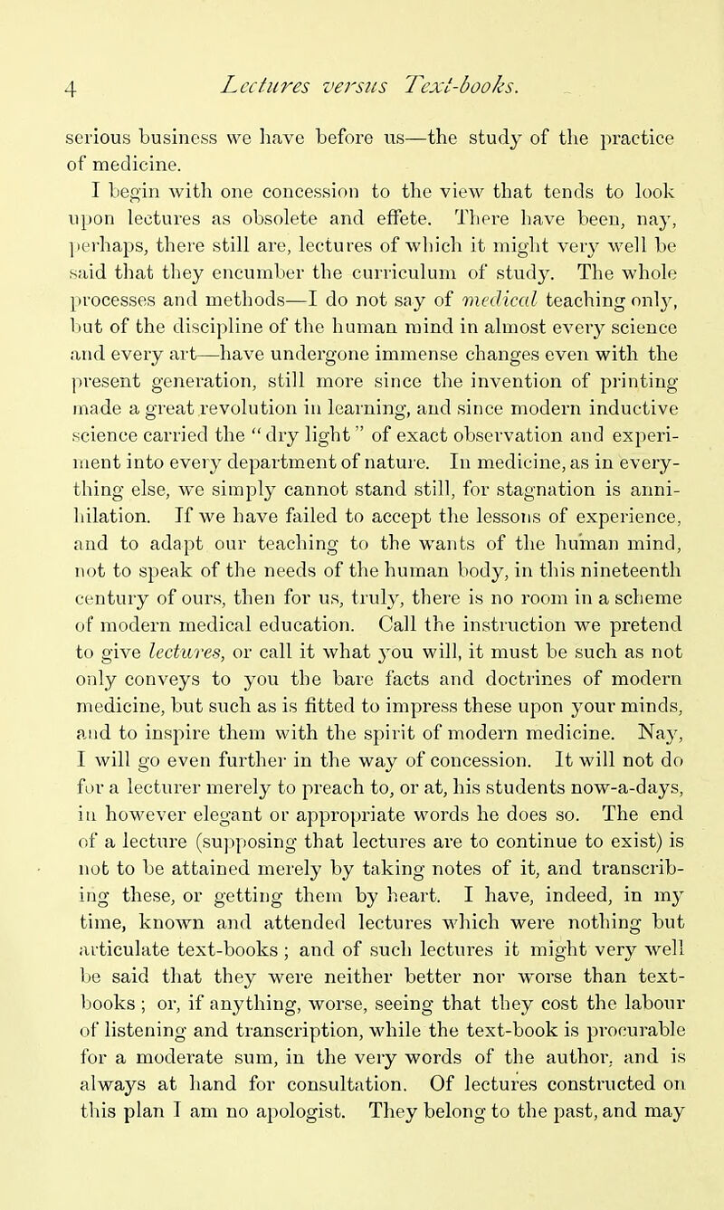 Lectures versus Text-books. serious business we have before us—the study of the practice of medicine. I begin with one concession to the view that tends to look upon lectures as obsolete and effete. There have been, nay, ])erhaps, there still are, lectures of which it might very well be said that they encumber the curriculum of study. The whole processes and methods-—I do not say of medical teaching onl}^, lint of the discipline of the human mind in almost every science and every art—have undergone immense changes even with the present generation, still more since the invention of pi'inting made a great revolution in leaining, and since modern inductive science carried the  dry light  of exact observation and experi- ment into every department of natui'e. In medicine, as in every- thing else, we simply cannot stand still, for stagnation is anni- hilation. If we have failed to accept the lessons of experience, and to adapt our teaching to the wants of the human mind, not to speak of the needs of the human body, in this nineteenth century of ours, then for us, truly, there is no room in a scheme of modern medical education. Call the instruction we pretend to give lectures, or call it what you will, it must be such as not only conveys to you the bare facts and doctrines of modern medicine, but such as is fitted to impress these upon your minds, and to inspire them with the spirit of modern medicine. Nay, I will go even further in the way of concession. It will not do for a lecturer merely to preach to, or at, his students now-a-days, iu however elegant or appropriate words he does so. The end of a lecture (supposing that lectui'es are to continue to exist) is not to be attained merely by taking notes of it, and transciib- ing these, or getting them by h.eart. I have, indeed, in my time, known and attended lectures which were nothing but articulate text-books ; and of such lectures it might very well be said that they were neither better nor worse than text- books ; or, if anything, worse, seeing that they cost the labour of listening and transcription, while the text-book is procurable for a moderate sum, in the very words of the author, and is always at hand for consultation. Of lectures constructed on this plan T am no apologist. They belong to the past, and may