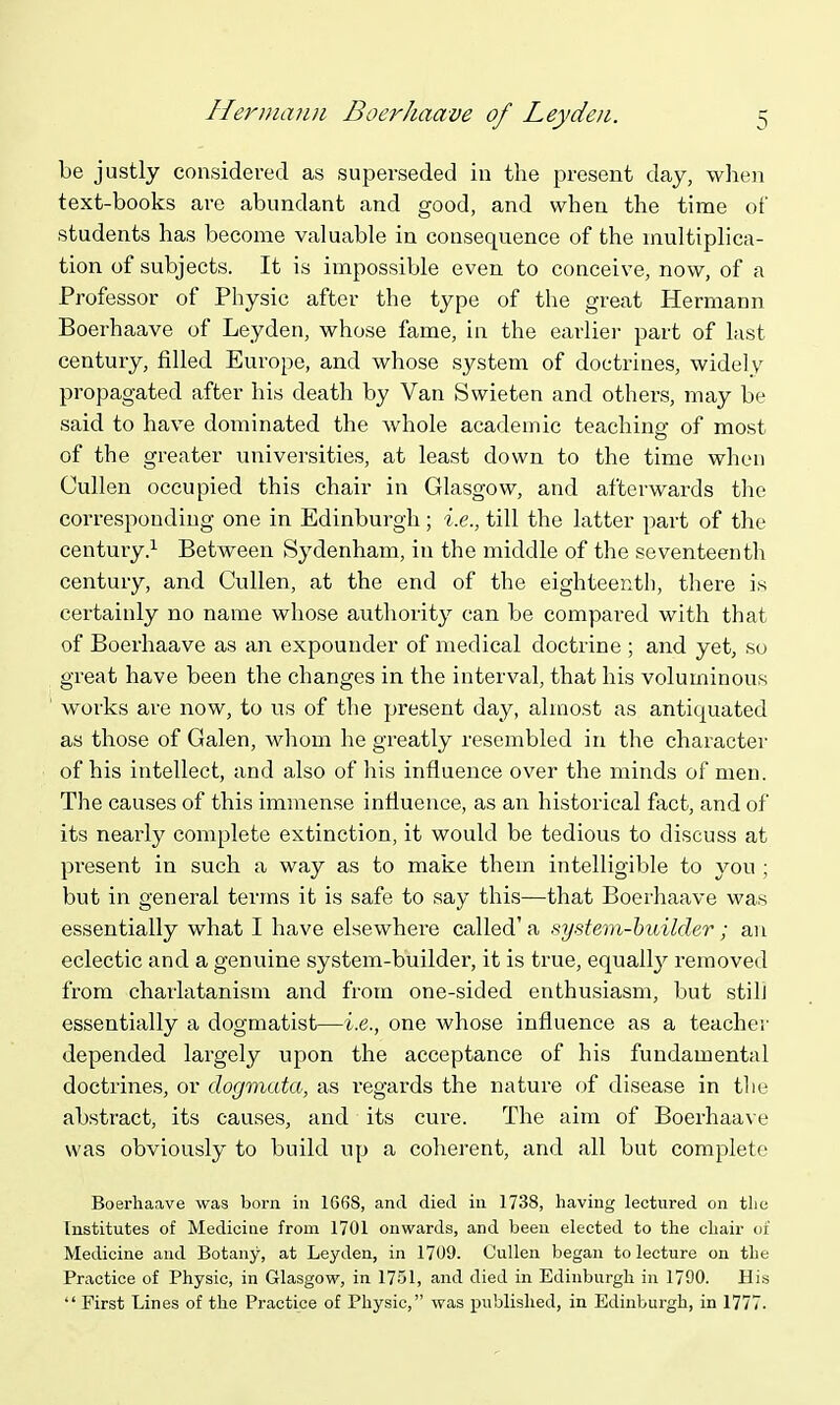 be justly considered as superseded in the present day, when text-books are abundant and good, and when the time of students has become valuable in consequence of the multiplica- tion of subjects. It is impossible even to conceive, now, of a Professor of Physic after the type of the great Hermann Boerhaave of Leyden, whose fame, in the earlier part of last century, filled Europe, and whose system of doctrines, widely propagated after his death by Van Swieten and others, may be said to have dominated the whole academic teaching of most of the greater universities, at least down to the time when Cullen occupied this chair in Glasgow, and afterwards the corresponding one in Edinburgh; i.e., till the latter part of the century.^ Between Sydenham, in the middle of the seventeenth century, and Cullen, at the end of the eighteenth, there is certainly no name whose authority can be compared with that of Boerhaave as an expounder of medical doctrine ; and yet, so great have been the changes in the interval, that his voluminous works are now, to us of tlie present day, almost as antiquated as those of Galen, whom he greatly resembled in the character of his intellect, and also of his influence over the minds of men. The causes of this immense influence, as an historical fact, and of its nearly complete extinction, it would be tedious to discuss at present in such a way as to make them intelligible to you ; but in general terms it is safe to say this—that Boerhaave was essentially what I have elsewhere called' a system-builder; an eclectic and a genuine system-builder, it is true, equall}^ removed from charlatanism and from one-sided enthusiasm, but still essentially a dogmatist—i.e., one whose influence as a teachei' depended largely upon the acceptance of his fundamental docti'ines, or dogmata, as regards the nature of disease in tlie abstract, its causes, and its cure. The aim of Boerhaave was obviously to build up a coherent, and all but complete Boerhaave was born in 1668, and died in 1738, having lectured on tlie Institutes of Medicine from 1701 onwards, and been elected to the chair of Medicine and Botany, at Leyden, in 1709. Cullen began to lecture on the Practice of Physic, in Glasgow, in 1751, and died in Edinburgh in 1790. His First Lines of the Practice of Physic, was published, in Edinburgh, in 1777.