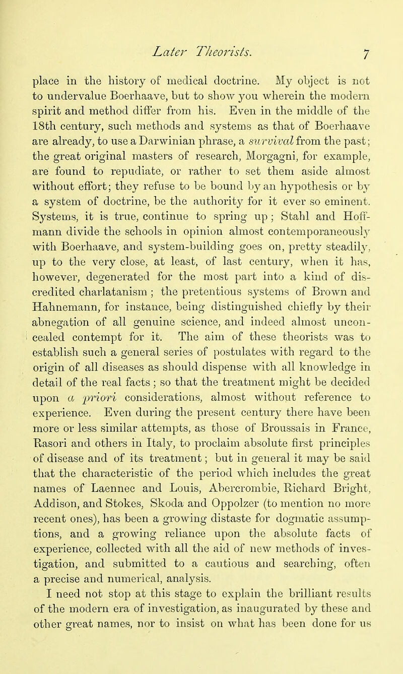 Latei^ Theorists. place in the history of medical doctrine. My object is not to undervalue Boerhaave, but to show you wherein the modern spirit and method differ from his. Even in the middle of the 18th century, such methods and systems as that of Boerhaave are already, to use a Darwinian phrase, a survivalixom the past; the great original masters of research, Morgagni, for example, are found to repudiate, or rather to set them aside almost without effort; they refuse to be bound by an hypothesis or by a system of doctrine, be the authority for it ever so eminent. Systems, it is true, continue to spring up ; Stahl and Hoff- mann divide the schools in opinion almost contemporaneouslj^ with Boerhaave, and system-building goes on, pretty steadily, up to the very close, at least, of last century, when it has, however, degenerated for the most part into a kind of dis- credited charlatanism ; the pretentious systems of Brown and Hahnemann, for instance, being distinguished chieflj^ by their abnegation of all genuine science, and indeed almost uncon- cealed contempt for it. The aim of these theorists was to establish such a general series of postulates with regard to the origin of all diseases as should dispense with all knowledge in detail of the real facts; so that the treatment might be decided upon a 'priori considerations, almost without reference to experience. Even during the present century there have been more or less similar attempts, as those of Broussais in France, Uasori and others in Italy, to proclaim absolute first principles of disease and of its treatment; but in general it may be said that the characteristic of the period which includes the great names of Laennec and Louis, Abercrombie, Richard Bright, Addison, and Stokes, Skoda and Oppolzer (to mention no more recent ones), has been a growing distaste for dogmatic assump- tions, and a growing reliance upon the absolute facts of experience, collected with all the aid of new methods of inves- tigation, and submitted to a cautious and searching, often a precise and numerical, analysis. I need not stop at this stage to explain the brilliant results of the modern era of investigation, as inaugurated by these and other great names, nor to insist on what has been done for us