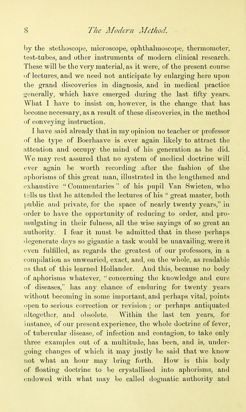 by the stethoscope, microscope, ophthahuoscope, thennometer, test-tubes, and other instruments of modern clinical research. These will be the very material, as it were, of the present course of lectures, and we need not anticipate by enlarging here upon the grand discoveries in diagnosis, and in medical practice generally, which have emerged duxing the last fifty years. What I have to insist on, however, is the change that has Ijecome necessary, as a result of these discoveries, in the method of conveying instruction. I have said already that in my opinion no teacher or professor of the type of Boerhaave is ever again likely to attract the attention and occupy the mind of his generation as he did. We may rest assured that no system of medical doctrine will ever again be worth recording after the fashion of the aphorisms of this great man, illustrated in the lengthened and exhaustive  Commentaries  of his pupil Van Swieten, who tells us that he attended the lectures of his  great master, both public and private, for the space of nearly twenty years, in order to have the opportunity of reducing to order, and pro- mulgating in their fulness, all the wise sayings of so great an authority. I fear it must be admitted that in these perhaps <legenerate days so gigantic a task would be unavailing, were it even fulfilled, as regards the greatest of our professors, in a compilation as unwearied, exact, and, on the whole, as readable ns that of this learned Hollander. And this, because no body of aphorisms whatever, concerning the knowledge and cure of diseases, has any chance of enduring for twenty years without becoming in some important, and perhaps vital, points open to serious correction or revision; or perhaps antiquated altogether, and obsolete. Within the last ten years, for instance, of our present experience, the whole doctrine of fever, of tubercular disease, of infection and contagion, to take only three examples out of a multitude, has been, and is, under- going changes of which it may justly be said that we know jiot what an hour may bring forth. How is this body of floating doctrine to be ciystallised into aphorisms, and endowed with what may be called dogmatic authority and