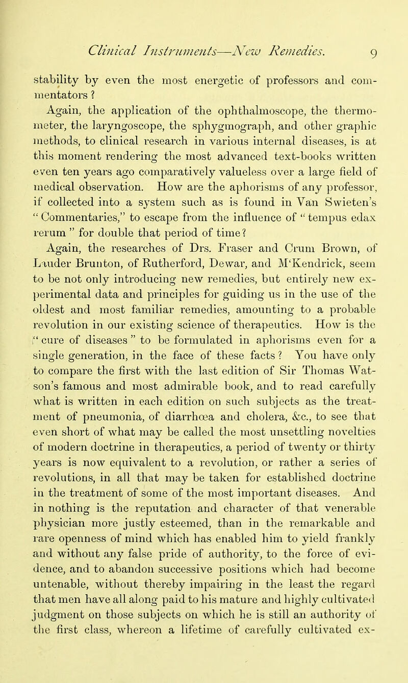 stability by even the most energetic of professors and com- mentators ? Again, the application of the ophthahnoscope, the thermo- meter, the lai-yngoscope, the sphygmograph, and other graphic methods, to clinical research in various internal diseases, is at this moment rendering the most advanced text-books written even ten years ago comparatively valueless over a large field of medical observation. How are the aphorisms of any professor, if collected into a system such as is found in Van Swieten's  Commentaries, to escape from the influence of  tempus edax rerum  for double that period of time? Again, the researches of Drs. Fraser and Crum Brown, of Liuder Bruiiton, of Rutherford, Dewar, and M'Kendrick, seem to be not only introducing new remedies, but entirely new ex- perimental data and principles for guiding us in the use of the oldest and most familiar remedies, amounting to a probable revolution in our existing science of therapeutics. How is the ; cure of diseases  to be foi-mulated in aphorisms even for a single generation, in the face of these facts ? You have only to compare the first with the last edition of Sir Thomas Wat- son's famous and most admii-able book, and to read carefully what is written in each edition on such subjects as the treat- ment of pneumonia, of diarrhoea and cholera, &c., to see that even short of what may be called the most unsettling novelties of modern doctrine in therapeutics, a period of twenty or thirty years is now equivalent to a revolution, or rather a series of revolutions, in all that may be taken for established doctrine in the treatment of some of the most important diseases. And in nothing is the reputation and character of that venerable physician more justly esteemed, than in the remarkable and lare openness of mind which has enabled him to yield frankly and without an}'- false pride of authority, to the force of evi- dence, and to abandon successive positions which had become untenable, without thereby impairing in the least the regard that men have all along paid to his mature and highly cultivated judgment on those subjects on which he is still an authority of the fi.rst class, whereon a lifetime of carefully cultivated ex-