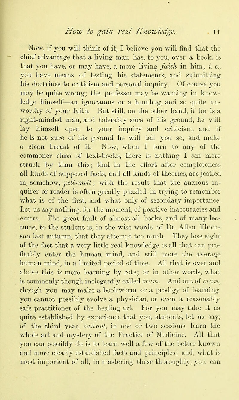 How to gain real Knoivledge. Now, if you will think of it, I believe you will find that the chief advantage that a living man has, to you, over a book, is that you have, or may have, a more living faith in him; i. e., you have means of testing his statements, and submitting his doctrines to criticism and personal inquiry. Of course you may be quite wrong; the professor may be wanting in know- ledge himself—an ignoramus or a humbug, and so quite un- worthy of your faith. But still, on the other hand, if he is a right-minded man, and tolerably sure of his ground, he will lay himself open to your inquiry and criticism, and if he is not sure of his ground he will tell you so, and make a clean breast of it. Now, when I turn to any of the commoner class of text-books, there is nothing I am more struck by than this; that in the effort after completeness all kinds of supposed facts, and all kinds of theories, are jostled in, somehow, pell-mell; with the result that the anxious in- quirer or reader is often greatly puzzled in trying to remember what is of the first, and what only of secondary importance. Let us say nothing, for the moment, of positive inaccuracies and errors. The great fault of almost all books, and of many lec- tures, to the student is, in the wise words of Dr. Allen Thom- son last autumn, that they attempt too much. They lose sight of the fact that a very little real knowledge is all that can pro- fitably enter the human mind, and still more the average human mind, in a limited period of time. All that is over and above this is mere learning by rote; or in other words, what is commonly though inelegantly called cram. And out of cram, though you may make a bookworm or a prodigy of learning you cannot possibly evolve a ph3'sician, or even a reasonably safe practitioner of the healing art. For you may take it as quite established by experience that you, students, let us say, of the third year, cannot, in one or two sessions, learn the whole art and mystery of the Practice of Medicine. All that you can possibly do is to learn well a few of the better known and more clearly established facts and principles; and, what is most important of all, in mastering these thoroughly, you can