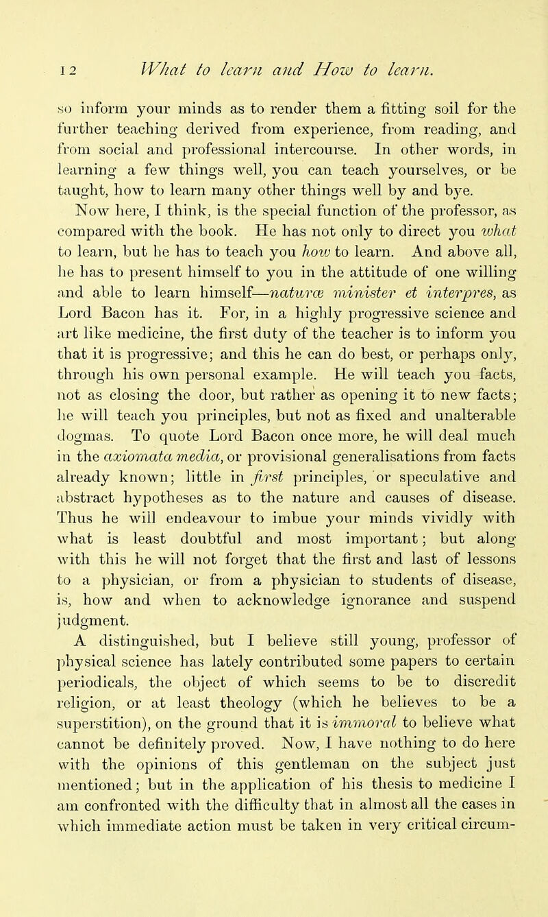so inform your minds as to render them a fitting soil for the further teaching derived from experience, from reading, and from social and pi'ofessional intercourse. In other words, in learning a few things well, you can teach yourselves, or be taught, how to learn many other things well by and bye. Now here, I think, is the special function of the professor, as compared with the book. He has not only to direct you xuhat to learn, but he has to teach you lioiv to learn. And above all, he has to present himself to you in the attitude of one willing and able to learn himself—naturce minister et interpres, as Lord Bacon has it. For, in a highly progressive science and art like medicine, the first duty of the teacher is to inform you that it is progressive; and this he can do best, or perhaps orAj, through his own personal example. He will teach you facts, not as closing the door, but rather as opening it to new facts; he will teach you principles, but not as fixed and unalterable dogmas. To quote Lord Bacon once more, he will deal much in the axiomata media, or provisional generalisations from facts ah-eady known; little in first principles, or speculative and abstract hypotheses as to the nature and causes of disease. Thus he will endeavour to imbue your minds vividly with what is least doubtful and most important; but along with this he will not forget that the first and last of lessons to a physician, or from a physician to students of disease, is, how and when to acknowledge ignorance and suspend judgment. A distinguished, but I believe still young, professor of ])hysical science has lately contributed some papers to certain periodicals, the object of which seems to be to discredit religion, or at least theology (which he believes to be a superstition), on the ground that it is immoral to believe what cannot be definitely proved. Now, I have nothing to do here with the opinions of this gentleman on the subject just mentioned; but in the application of his thesis to medicine I am confronted with the difficulty that in almost all the cases in which immediate action must be taken in very critical circum-