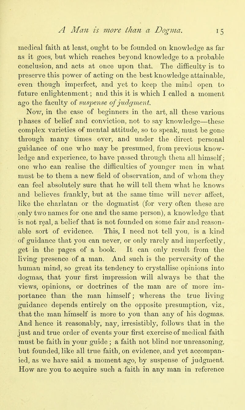 A Man is more than a Dozma. medical faith at least, ought to be founded on knowledge as far as it goes, but which reaches beyond knowledge to a probable conclusion, and acts at once upon that. The difficulty is to preserve this power of acting on the best knowledge attainable, even though imperfect, and yet to keep the mind open to future enlightenment; and this it is which I called a moment ago the faculty of suspense of judgment. Now, in the case of beginners in the art, all these various phases of belief and conviction, not to say knowledge—these complex varieties of mental attitude, so to speak, must be gone through many times over, and under the direct personal guidance of one who may be presumed, from previous know- ledge and experience, to have passed through them all himself; one who can realise the difficulties of younger men in what must be to them a new field of observation, and of whom they can feel absolutely sure that he will tell them what he knows and believes frankly, but at the same time will never affect, like the chai'latan or the dogmatist (for very often these are ionly two names for one and the same person), a knowledge that is not real, a belief that is not founded on some f;xir and reason- able sort of evidence. This, I need not tell you, is a kind of guidance that you can never, or only i-arely and imperfectly, get in the pages of a book. It can only result from the living presence of a man. And such is the pei'versity of the human mind, so great its tendency to crystallise opinions into dogmas, that your first impression will always be that the views, opinions, or doctrines of the man are of more im- portance than the man himself; whereas the true living guidance depends entirely on the opposite presumption, viz., that the man himself is more to you than an}^ of his dogmas. And hence it reasonably, nay, irresistibly, follows that in the just and true order of events your first exercise of medical faith must be faith in your guide ; a faith not blind nor unreasoning, but founded, like all true faith, on evidence, and yet accompan- ied, as we have said a moment ago, by suspense of judgment. How are you to acquire such a faith in any man in reference