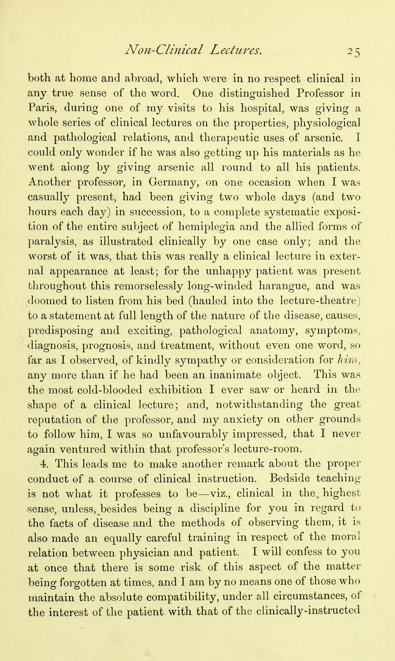 Non-Clinical Lechu^es. both at home and abroad, which were in no respect chnical in any true sense of the word. One distinguished Professor in Paris, during one of my visits to his hospital, was giving a whole series of clinical lectui'ss on the properties, physiological and pathological relations, and therapeutic uses of ai'senic. I could only wonder if he was also getting up his materials as he went along by giving arsenic all round to all his patients. Another professor, in Germany, on one occasion when I was casually present, had been giving two whole days (and two hours each day) in succession, to a complete systematic exposi- tion of the entire subject of hemiplegia and the allied forms of paralysis, as illustrated clinically by one case only; and the worst of it was, that this was really a clinical lecture in exter- nal appearance at least; for the unhappy patient was present throughout this remorselessly long-winded harangue, and was doomed to listen from his bed (hauled into the lecture-theatre) to a statement at full length of the nature of the disease, causes, predisposing and exciting, pathological anatomy, symptoms, <liagnosis, prognosis, and treatment, without even one word, so far as I observed, of kindly sympathy or consideration for 'him, any more than if he had been an inanimate object. This was the most cold-blooded exhibition I ever saw or heard in the shape of a clinical lecture; and, notwithstanding the great reputation of the professor, and my anxiety on other grounds to follow him, I was so unfavourably impressed, that I never again ventured within that professor's lecture-room. 4. This leads me to make another remark about the proper conduct of a course of clinical instruction. Bedside teaching- is not what it professes to be—viz., clinical in the. highest sense, unless, besides being a discipline for you in regard to the facts of disease and the methods of observing them, it is also made an equally careful training in respect of the moral relation between physician and patient. I will confess to you at once that there is some risk of this aspect of the matter being forgotten at times, and I am by no means one of those who maintain the absolute compatibility, under all circumstances, of the interest of the patient with that of the clinically-instructed