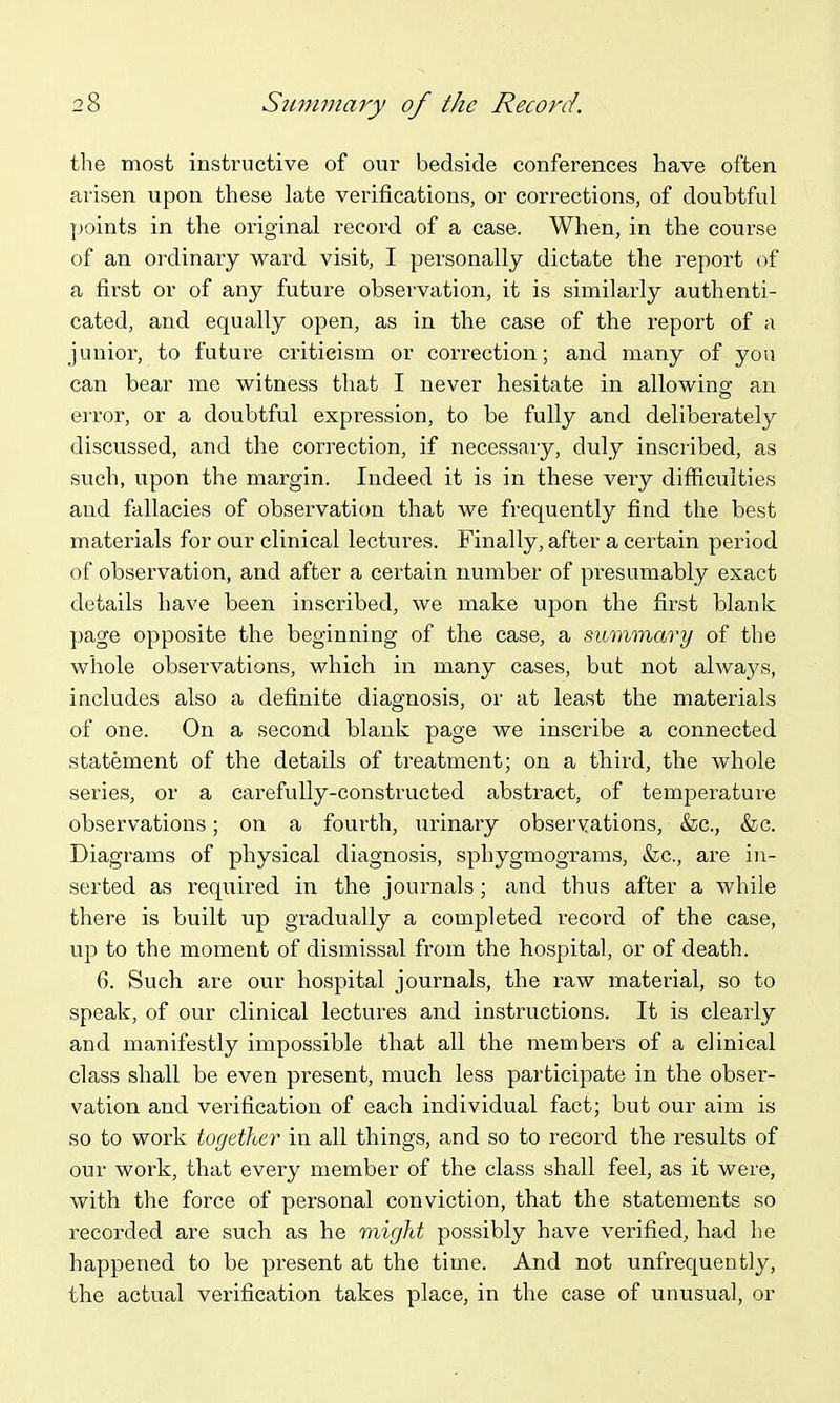 the most instructive of our bedside conferences have often arisen upon these late verifications, or corrections, of doubtful ]joints in the original record of a case. When, in the course of an ordinary ward visit, I personally dictate the I'eport of a first or of any future observation, it is similarly authenti- cated, and equally open, as in the case of the report of a junior, to future criticism or correction; and many of you can bear me witness that I never hesitate in allowing: an error, or a doubtful expression, to be fully and deliberately discussed, and the correction, if necessary, duly inscribed, as such, upon the margin. Indeed it is in these very difficulties aud fallacies of observation that we frequently find the best materials for our clinical lectures. Finally, after a certain period of observation, and after a certain number of presumably exact details have been inscribed, we make upon the first blank page opposite the beginning of the case, a summary of the whole observations, which in many cases, but not always, includes also a definite diagnosis, or at least the materials of one. On a second blank page we inscribe a connected statement of the details of treatment; on a third, the whole series, or a carefully-constructed abstract, of temperatui-e observations; on a fourth, urinary observations, &:c., &c. Diagrams of physical diagnosis, sphygmograms, &c., are in- serted as required in the journals; and thus after a while there is built up gradually a completed record of the case, up to the moment of dismissal from the hospital, or of death. 6. Such are our hospital journals, the I'aw material, so to speak, of our clinical lectures and instructions. It is clearly and manifestly impossible that all the members of a clinical class shall be even present, much less participate in the obser- vation and verification of each individual fact; but our aim is so to work together in all things, and so to record the results of our work, that every member of the class shall feel, as it were, with the force of personal conviction, that the statements so recorded are such as he might possibly have verified, had he happened to be present at the time. And not unfrequently, the actual verification takes place, in the case of unusual, or