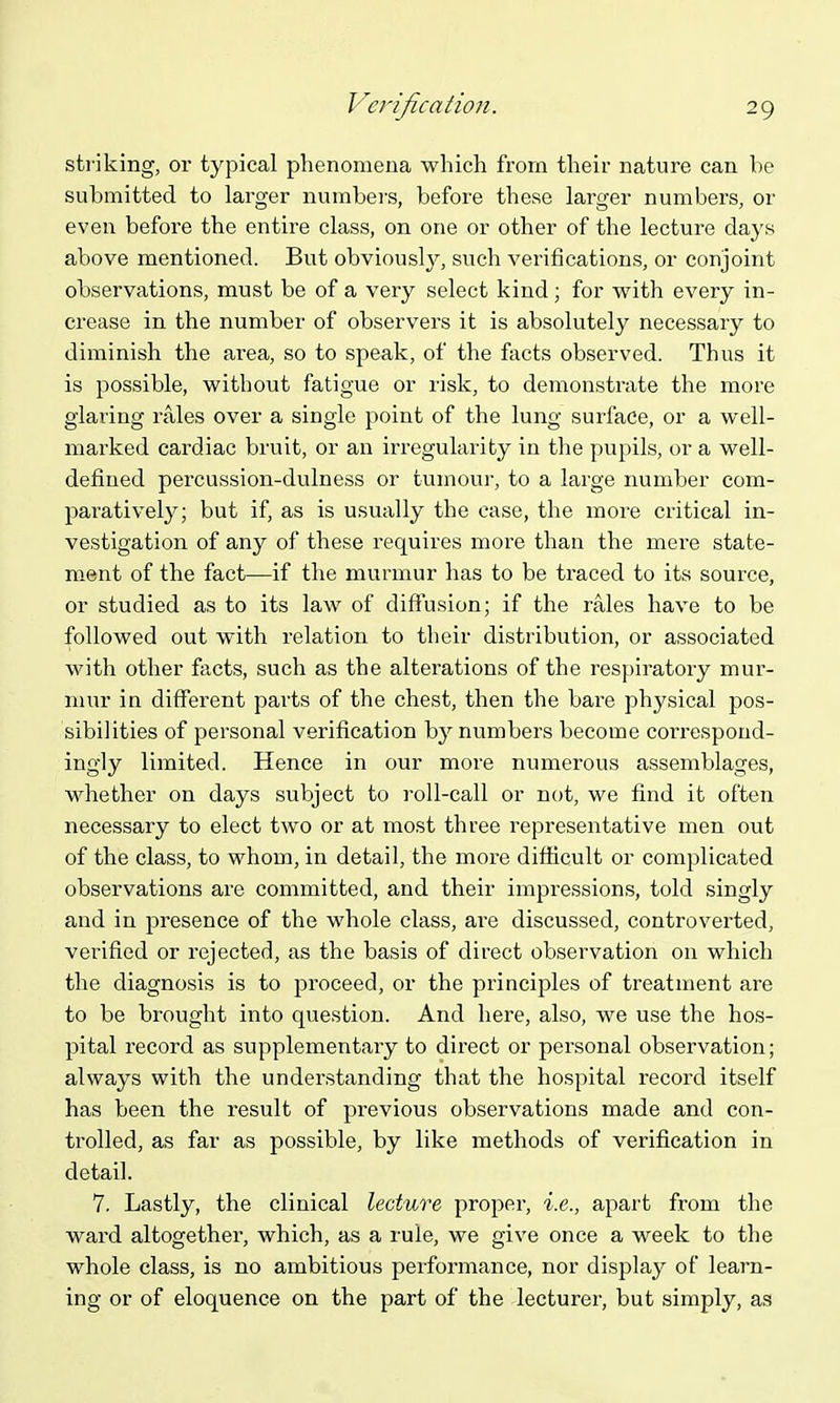 striking, or typical phenomena which from their nature can be submitted to larger numbers, before these larger numbers, or even before the entire class, on one or other of the lecture days above mentioned. But obviously, such verifications, or conjoint observations, must be of a very select kind; for with every in- crease in the number of observers it is absolutely necessary to diminish the area, so to speak, of the facts observed. Thus it is possible, without fatigue or risk, to demonstrate the more glaring rales over a single point of the lung surface, or a well- marked cardiac bruit, or an irregularity in the pupils, or a well- defined percussion-dulness or tumovir, to a large number com- paratively; but if, as is usually the case, the more critical in- vestigation of any of these requires more than the mere state- ment of the fact—if the murmur has to be traced to its source, or studied as to its law of diffusion; if the rales have to be followed out with relation to their distribution, or associated with other fticts, such as the alterations of the respiratory mur- mur in different parts of the chest, then the bare physical pos- sibilities of personal verification by numbers become correspond- ingly limited. Hence in our more numerous assemblages, whether on days subject to roll-call or not, we find it often necessary to elect two or at most three representative men out of the class, to whom, in detail, the more diflicult or complicated observations are committed, and their impressions, told singly and in presence of the whole class, ai-e discussed, controverted, verified or rejected, as the basis of direct observation on which the diagnosis is to proceed, or the principles of treatment are to be brought into question. And here, also, we use the hos- pital record as supplementary to direct or personal observation; always with the understanding that the hospital record itself has been the result of previous observations made and con- trolled, as far as possible, by like methods of verification in detail. 7. Lastly, the clinical lecture proper, i.e., apart from the ward altogether, which, as a rule, we give once a week to the whole class, is no ambitious performance, nor display of learn- ing or of eloquence on the part of the lecturer, but simply, as
