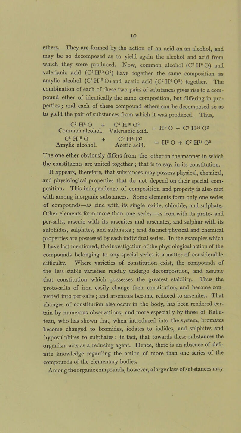 lO ethers. They are formed by the action of an acid on an alcohol, and may be so decomposed as to yield again the alcohol and acid from which they were produced. Now, common alcohol (C* H« O) and valerianic acid (C*’H’°0^) have together the same composition as amylic alcohol (C^tr^Oand acetic acid (C^IPO'*) together. The combination of each of these two pairs of substances gives rise to a com- pound ether of identically the same composition, but differing in pro- perties ; and each of these compound ethers can be decomposed so as to yield the pair of substances from which it was produced. Thus, a WO + C5H10O2 _H2n + r7Hun2 Common alcohol. Valerianic acid. W U + C H U C5 H12 O Amylic alcohol. C2 Q2 Acetic acid. = H2 O + C’ Q2 The one ether obviously differs from the other in the manner in which the constituents are united together ; that is to say, in its constitution. It appears, therefore, that substances may possess physical, chemical, and physiological properties that do not depend on their special com- position. This independence of composition and property is also met with among inorganic substances. Some elements form only one series of compounds—as zinc with its single oxide, chloride, and sulphate. Other elements form more than one series—as iron with its proto- and per-salts, arsenic with its arsenites and arsenates, and sulphur with its sulphides, sulphites, and sulphates ; and distinct physical and chemical properties are possessed by each individual series. In the examples which I have last mentioned, the investigation of the physiological action of the compounds belonging to any special series is a matter of considerable difficulty. Where varieties of constitution exist, the compounds of the less stable varieties readily undergo decomposition, and assume that constitution which possesses the greatest stability. Thus the proto-salts of iron easily change their constitution, and become con- verted into per-salts ; and arsenates become reduced to arsenites. That changes of constitution also occur in the body, has been rendered cer- tain by numerous observations, and more especially by those of Rabu- teau, who has shown that, when introduced into the system, bromates become changed to bromides, iodates to iodides, and sulphites and hyposulphites to sulphates : in fact, that towards these substances the organism acts as a reducing agent. Hence, there is an absence of defi- nite knowledge regarding the action of more than one series of tlie compounds of the elementary bodies. Among the organic compounds, however, alarge class of substances may