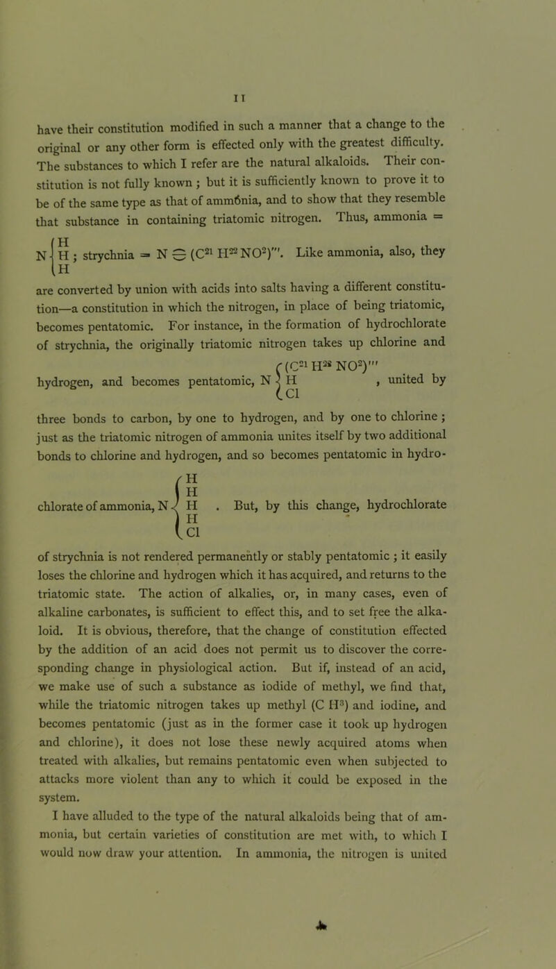 have their constitution modified in such a manner that a change to the original or any other form is effected only with the greatest difficulty. The substances to which I refer are the natural alkaloids. Their con- stitution is not fully known ; but it is sufficiently known to prove it to be of the same type as that of amm6nia, and to show that they resemble that substance in containing triatomic nitrogen. Thus, ammonia = N H H ; strychnia H N 0 (C^i H22 N02)'. Like ammonia, also, they are converted by union with acids into salts having a different constitu- tion—a constitution in which the nitrogen, in place of being triatomic, becomes pentatomic. For instance, in the formation of hydrochlorate of strychnia, the originally triatomic nitrogen takes up chlorine and hydrogen, and becomes pentatomic, N (C21 H-:i« N02)' H Cl united by three bonds to carbon, by one to hydrogen, and by one to chlorine ; just as the triatomic nitrogen of ammonia unites itself by two additional bonds to chlorine and hydrogen, and so becomes pentatomic in hydro- chlorate of ammonia, NH . But, by this change, hydrochlorate I Cl of strychnia is not rendered permanently or stably pentatomic ; it easily loses the chlorine and hydrogen which it has acquired, and returns to the triatomic state. The action of alkalies, or, in many cases, even of alkaline carbonates, is sufficient to effect this, and to set free the alka- loid. It is obvious, therefore, that the change of constitution effected by the addition of an acid does not permit us to discover the corre- sponding change in physiological action. But if, instead of an acid, we make use of such a substance as iodide of methyl, we find that, while the triatomic nitrogen takes up methyl (C H®) and iodine, and becomes pentatomic (just as in the former case it took up hydrogen and chlorine), it does not lose these newly acquired atoms when treated with alkalies, but remains pentatomic even when subjected to attacks more violent than any to which it could be exposed in the system. I have alluded to the type of the natural alkaloids being that of am- monia, but certain varieties of constitution are met with, to which I would now draw your attention. In ammonia, the nitrogen is united