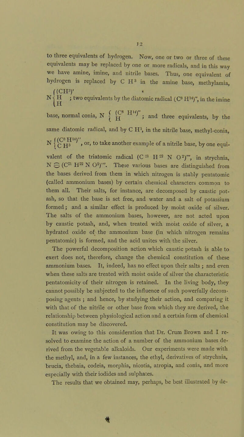 J2 to three equivalents of hydrogen. Now, one or two or three of these equivalents may be replaced by one or more radicals, and in this way we have amine, imine, and nitrile bases. Thus, one equivalent of hydrogen is replaced by C IP in the amine base, methylamia, f(CIP)' N| H ; two equivalents by the diatomic radical (Cs in the imine base, normal conia, N ^ ^ ^ J and three equivalents, by the same diatomic radical, and by C H», in the nitrile base, methyl-conia, N j ^ > or, to take another example of a nitrile base, by one equi- valent of the triatomic radical H N O^)', in strychnia, N 0 (C^ H22 N O^)'. These various bases are distinguished from the bases derived from them in which nitrogen is stably pentatomic (called ammonium bases) by certain chemical characters common to them all. Their salts, for instance, are decomposed by caustic pot- ash, so that the base is set free, and water and a salt of potassium formed; and a similar effect is produced by moist oxide of silver. The salts of the ammonium bases, however, are not acted upon by caustic potash, and, when treated with moist oxide of silver, a hydrated oxide of the ammonium base (in which nitrogen remains pentatomic) is formed, and the acid unites with the silver. The powerful decomposition action which caustic potash is able to exert does not, therefore, change the chemical constitution of these ammonium bases. It, indeed, has no effect upon their salts ; and even when these salts are treated with moist oxide of silver the characteristic pentatomicity of their nitrogen is retained. In the living body, they cannot possibly be subjected to the influence of such powerfully decom- posing agents ; and hence, by studying their action, and comparing it with that of the nitrile or other base from which they are derived, the relationship between physiological action and a certain form of chemical constitution may be discovered. It was owing to this consideration that Dr. Crum Brown and I re- solved to examine the action of a number of the ammonium bases de- rived from the vegetable alkaloids. Our experiments were made with the methyl, and, in a few instances, the ethyl, derivatives of strychnia, brucia, thebaia, codeia, morphia, nicotia, atropia, and conia, and more especially with their iodides and sulphates. The results that we obtained may, perhaps, be best illustrated by de-