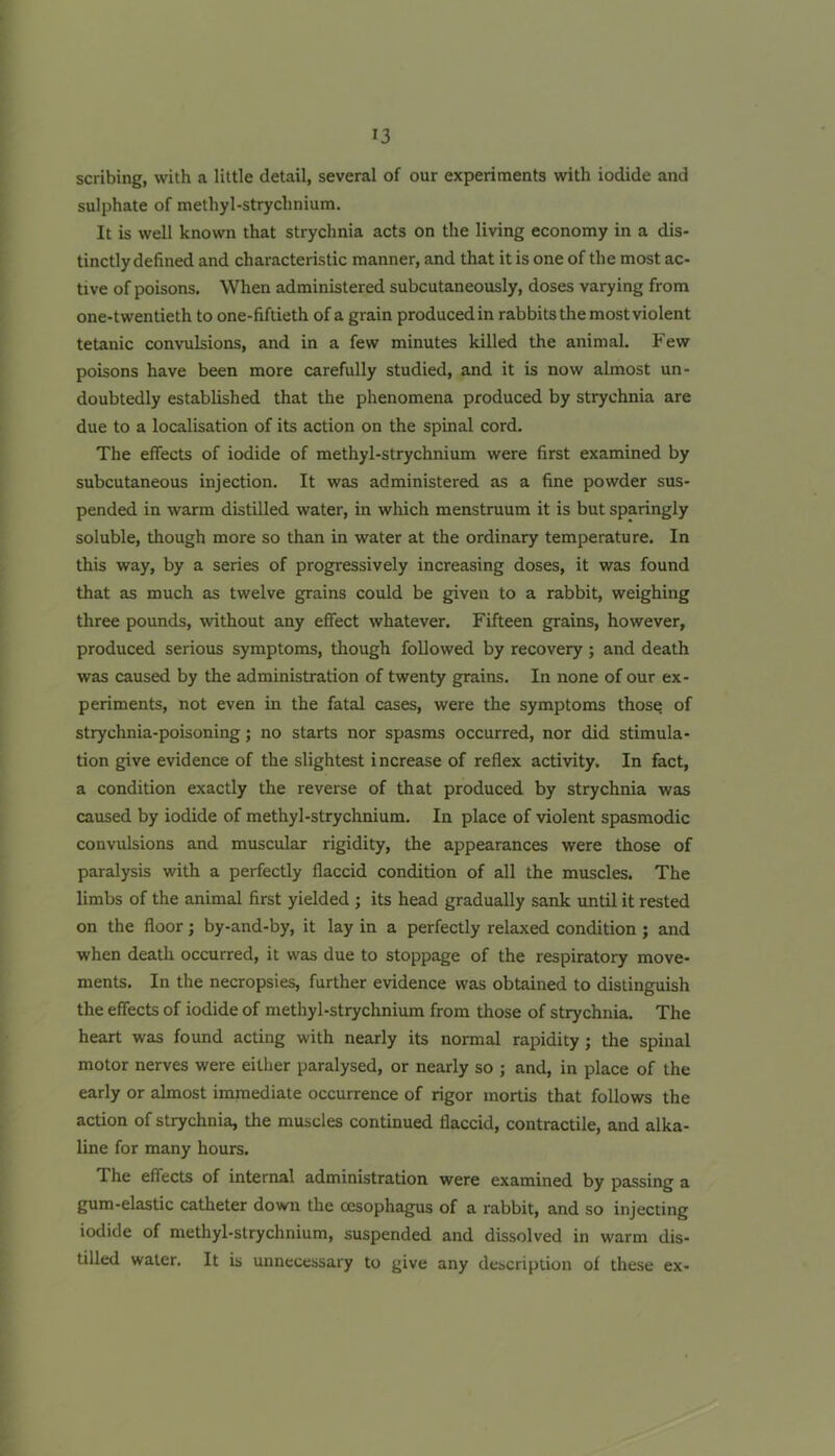 scribing, with a little detail, several of our experiments with iodide and sulphate of methyl-strychnium. It is well known that strychnia acts on the living economy in a dis- tinctly defined and characteristic manner, and that it is one of the most ac- tive of poisons. When administered subcutaneously, doses varying from one-twentieth to one-fiftieth of a grain produced in rabbits the most violent tetanic convulsions, and in a few minutes killed the animal. Few poisons have been more carefully studied, and it is now almost un- doubtedly established that the phenomena produced by strychnia are due to a localisation of its action on the spinal cord. The effects of iodide of methyl-strychnium were first examined by subcutaneous injection. It was administered as a fine powder sus- pended in warm distilled water, in wliich menstruum it is but sparingly soluble, though more so than in water at the ordinary temperature. In this way, by a series of progressively increasing doses, it was found that as much as twelve grains could be given to a rabbit, weighing three pounds, without any effect whatever. Fifteen grains, however, produced serious symptoms, though followed by recovery; and death was caused by the administration of twenty grains. In none of our ex- periments, not even in the fatal cases, were the symptoms those of strychnia-poisoning; no starts nor spasms occurred, nor did stimula- tion give evidence of the slightest increase of reflex activity. In fact, a condition exactly the reverse of that produced by strychnia was caused by iodide of methyl-strychnium. In place of violent spasmodic convulsions and muscular rigidity, the appearances were those of paralysis with a perfectly flaccid condition of all the muscles. The limbs of the animal first yielded ; its head gradually sank until it rested on the floor; by-and-by, it lay in a perfectly relaxed condition; and when death occurred, it was due to stoppage of the respiratory move- ments. In the necropsies, further evidence was obtained to distinguish the effects of iodide of methyl-strychnium from those of strychnia. The heart was found acting with nearly its normal rapidity; the spinal motor nerves were either paralysed, or nearly so ; and, in place of the early or almost immediate occurrence of rigor mortis that follows the action of strychnia, the muscles continued flaccid, contractile, and alka- line for many hours. The effects of internal administration were examined by passing a gum-elastic catheter down the oesophagus of a rabbit, and so injecting iodide of methyl-strychnium, suspended and dissolved in warm dis- tilled water. It is unnecessary to give any description of these ex-
