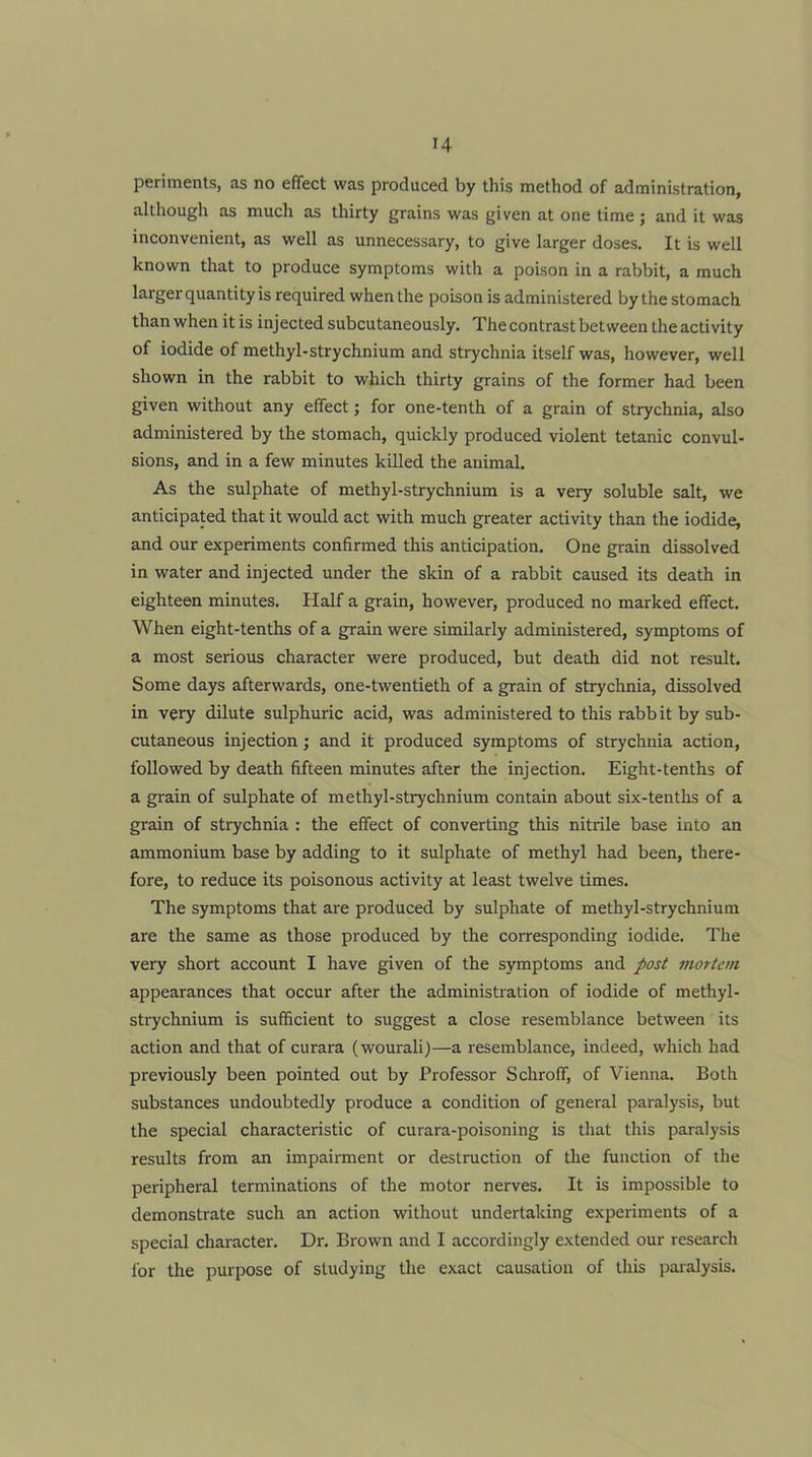 H periments, as no effect was produced by this method of administration, although as much as thirty grains was given at one time ; and it was inconvenient, as well as unnecessary, to give larger doses. It is well known that to produce symptoms with a poison in a rabbit, a much larger quantity is required when the poison is administered by the stomach than when it is injected subcutaneously. The contrast between the activity of iodide of methyl-strychnium and strychnia itself was, however, well shown in the rabbit to which thirty grains of the former had been given without any effect; for one-tenth of a grain of strychnia, also administered by the stomach, quickly produced violent tetanic convul- sions, and in a few minutes killed the animal. As the sulphate of methyl-strychnium is a very soluble salt, we anticipated that it would act with much greater activity than the iodide, and our experiments confirmed this anticipation. One grain dissolved in water and injected under the skin of a rabbit caused its death in eighteen minutes. Half a grain, however, produced no marked effect. When eight-tenths of a grain were similarly administered, symptoms of a most serious character were produced, but death did not result. Some days afterwards, one-twentieth of a grain of strychnia, dissolved in very dilute sulphuric acid, was administered to this rabb it by sub- cutaneous injection; and it produced symptoms of strychnia action, followed by death fifteen minutes after the injection. Eight-tenths of a grain of sulphate of methyl-strychnium contain about six-tenths of a grain of strychnia : the effect of converting this nitrile base into an ammonium base by adding to it sulphate of methyl had been, there- fore, to reduce its poisonous activity at least twelve times. The symptoms that are produced by sulphate of methyl-strychnium are the same as those produced by the corresponding iodide. The very short account I have given of the symptoms and />ost mortem appearances that occur after the administration of iodide of methyl- strychnium is sufficient to suggest a close resemblance between its action and that of curara (wourali)—a resemblance, indeed, which had previously been pointed out by Professor Schroff, of Vienna. Both substances undoubtedly produce a condition of general paralysis, but the special characteristic of curara-poisoning is that this paralysis results from an impairment or destruction of the function of the peripheral terminations of the motor nerves. It is impossible to demonstrate such an action without undertaking experiments of a special character. Dr. Brown and I accordingly extended our research for the purpose of studying the exact causation of this paralysis.