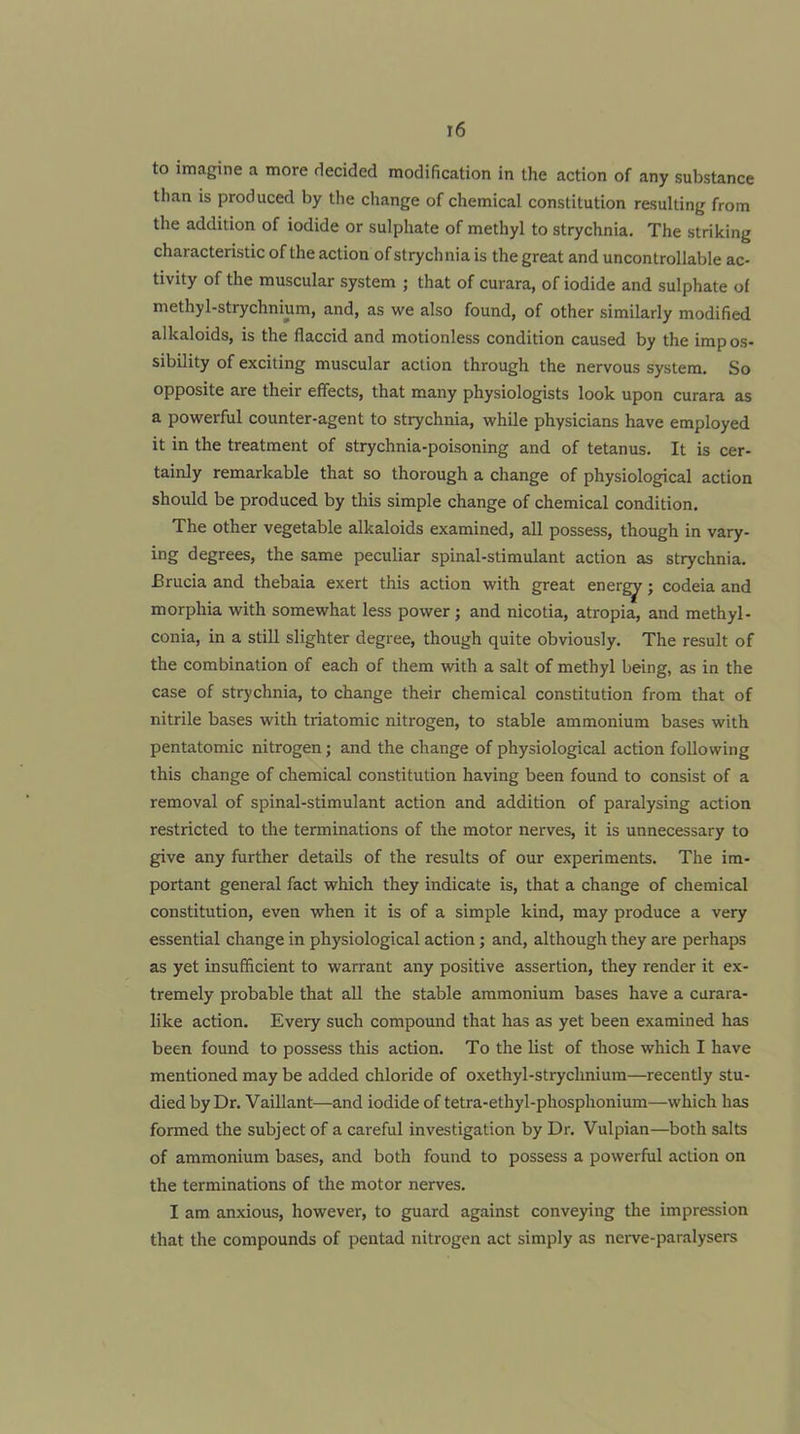 r6 to imagine a more decided modification in the action of any substance than is produced by the change of chemical constitution resulting from the addition of iodide or sulphate of methyl to strychnia. The striking characteristic of the action of strychnia is the great and uncontrollable ac- tivity of the muscular system ; that of curara, of iodide and sulphate of methyl-strychnium, and, as we also found, of other similarly modified alkaloids, is the flaccid and motionless condition caused by the impos- sibility of exciting muscular action through the nervous system. So opposite are their effects, that many physiologists look upon curara as a powerful counter-agent to strychnia, while physicians have employed it in the treatment of strychnia-poisoning and of tetanus. It is cer- tainly remarkable that so thorough a change of physiologjical action should be produced by this simple change of chemical condition. The other vegetable alkaloids examined, all possess, though in vary- ing degrees, the same peculiar spinal-stimulant action as strychnia, Brucia and thebaia exert this action with great ener^; codeia and morphia with somewhat less power ; and nicotia, atropia, and methyl- conia, in a still slighter degree, though quite obviously. The result of the combination of each of them with a salt of methyl being, as in the case of strychnia, to change their chemical constitution from that of nitrile bases with triatomic nitrogen, to stable ammonium bases with pentatomic nitrogen; and the change of physiological action following this change of chemical constitution having been found to consist of a removal of spinal-stimulant action and addition of paralysing action restricted to the terminations of the motor nerves, it is unnecessary to give any further details of the results of our experiments. The im- portant general fact which they indicate is, that a change of chemical constitution, even when it is of a simple kind, may produce a very essential change in physiological action; and, although they are perhaps as yet insufficient to warrant any positive assertion, they render it ex- tremely probable that all the stable ammonium bases have a curara- like action. Every such compound that has as yet been examined has been found to possess this action. To the list of those which I have mentioned may be added chloride of oxethyl-stryclmium—recently stu- died by Dr. VaiUant—and iodide of tetra-ethyl-phosphonium—which has formed the subject of a careful investigation by Dr, Vulpian—both salts of ammonium bases, and both found to possess a powerful action on the terminations of the motor nerves. I am anxious, however, to guard against conveying the impression that the compounds of pentad nitrogen act simply as neiwe-paralysers