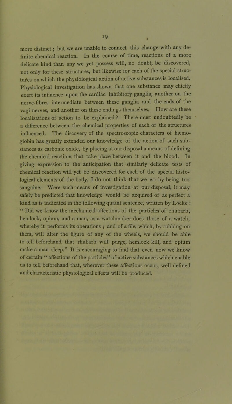 I more distinct; but we are unable to connect this change with any de- finite chemical reaction. In the course of time, reactions of a more delicate kind than any we yet possess will, no doubt, be discovered, not only for these structures, but likewise for each of the special struc- tui*es on which the physiological action of active substances is localised. Physiological investigation has shown that one substance may chiefly exert its influence upon the cardiac inhibitory ganglia, another on the nerve-fibres intermediate between these ganglia and the ends of the vagi nerves, and another on these endings themselves. How are these localisations of action to be explained ? There must undoubtedly be ' a difference between the chemical properties of each of the structures influenced. The discovery of the spectroscopic characters of haemo- globin has greatly extended our knowledge of the action of such sub- stances as carbonic oxide, by placing at our disposal a means of defining the chemical reactions that take place between it and the blood. In giving expression to the anticipation that similarly delicate tests of chemical reaction will yet be discovered for each of the special histo- logical elements of the body, I do not think that we err by being too sanguine. Were such means of investigation at our disposal, it may safely be predicted that knowledge would be acquired of as perfect a kind as is indicated in the following quaint sentence, written by Locke : “ Did we know the mechanical affections of the particles of rhubarb, hemlock, opium, and a man, as a watchmaker does those of a watch, whereby it performs its operations ; and of a file, which, by rubbing on them, will alter the figure of any of the wheels, we should be able to tell beforehand that rhubarb will purge, hemlock kill, and opium make a man sleep.” It is encouraging to find that even now we know of certain “ affections of the particles” of active substances which enable us to tell beforehand that, wherever these affections occur, well defined and characteristic physiological effects will be produced.