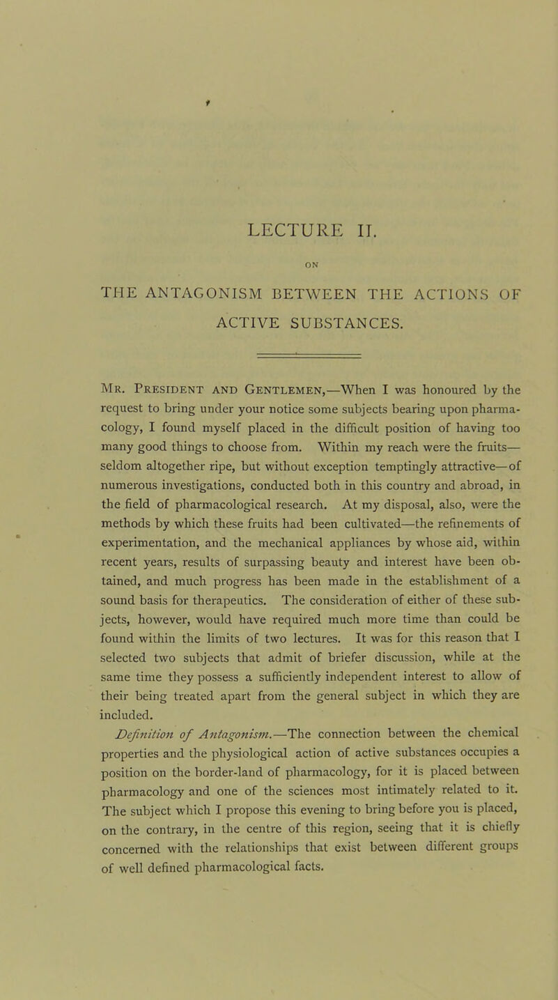 LECTURE IT. ON THE ANTAGONISM BETWEEN THE ACTIONS OF ACTIVE SUBSTANCES. Mr. President and Gentlemen,—When I was honoured by the request to bring under your notice some subjects bearing upon pharma- cology, I found myself placed in the difficult position of having too many good things to choose from. Within my reach were the fruits— seldom altogether ripe, but without exception temptingly attractive—of numerous investigations, conducted both in this country and abroad, in the field of pharmacological research. At my disposal, also, were the methods by which these fruits had been cultivated—the refinements of experimentation, and the mechanical appliances by whose aid, within recent years, results of surpassing beauty and interest have been ob- tained, and much progress has been made in the establishment of a sound basis for therapeutics. The consideration of either of these sub- jects, however, would have required much more time than could be found within the limits of two lectures. It was for this reason that I selected two subjects that admit of briefer discussion, while at the same time they possess a sufficiently independent interest to allow of their being treated apart from the general subject in which they are included. Definition of Antagonism.—The connection between the chemical properties and the physiological action of active substances occupies a position on the border-land of pharmacology, for it is placed between pharmacology and one of the sciences most intimately related to it. The subject which I propose this evening to bring before you is placed, on the contrary, in the centre of this region, seeing that it is chiefly concerned with the relationships that exist between different groups of well defined pharmacological facts.