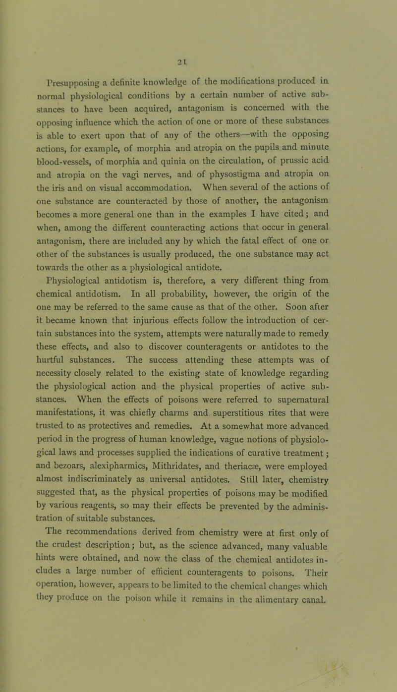 Presupposing a definite knowledge of the modifications produced in normal physiological conditions by a certain number of active sub- stances to have been acquired, antagonism is concerned with the opposing influence which the action of one or more of these substances is able to exert upon that of any of the others—with the opposing actions, for example, of morphia and atropia on the pupils and minute blood-vessels, of morphia and quinia on the circulation, of prussic acid and atropia on the vagi nerves, and of physostigma and atropia on the iris and on visual accommodation. When several of the actions of one substance are counteracted by those of another, the antagonism becomes a more general one than in the examples I have cited; and when, among the different counteracting actions that occur in general antagonism, there are included any by which the fatal effect of one or other of the substances is usually produced, the one substance may act towards the other as a physiological antidote. Physiological antidotism is, therefore, a very different thing from chemical antidotism. In all probability, however, the origin of the one may be referred to the same cause as that of the other. Soon after it became known that injurious effects follow the introduction of cer- tain substances into the system, attempts were naturally made to remedy these effects, and also to discover counteragents or antidotes to the hurtful substances. The success attending these attempts was of necessity closely related to the existing state of knowledge regarding the physiological action and the physical properties of active sub- stances. When the effects of poisons were referred to supernatural manifestations, it was chiefly charms and superstitious rites that were trusted to as protectives and remedies. At a somewhat more advanced period in the progress of human knowledge, vague notions of physiolo- gical laws and processes supplied the indications of curative treatment; and bezoars, alexipharmics, Mithridates, and theriacre, were employed almost indiscriminately as universal antidotes. Still later, chemistry suggested that, as the physical properties of poisons may be modified by various reagents, so may their effects be prevented by the adminis- tration of suitable substances. The recommendations derived from chemistry were at first only of the crudest description; but, as the science advanced, many valuable hints were obtained, and now the class of the chemical antidotes in- cludes a large number of efficient counteragents to poisons. Their operation, however, appears to be limited to the chemical changes which they produce on the poison while it remains in the alimentary canal.