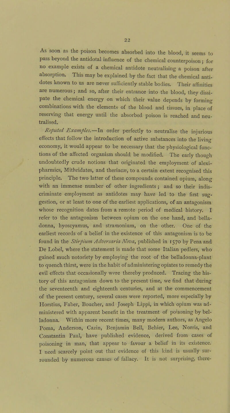 As soon as the poison becomes absorbed into the blood, it seems to pass beyond the antidotal influence of the chemical counterpoison; for no example exists of a chemical antidote neutralising a poison after absorption. This may be explained by the fact that the chemical anti- dotes known to us are never sufficiently stable bodies. Their affinities are numerous; and so, after their entrance into the blood, they dissi- pate the chemical energy on which their value depends by forming combinations with the elements of the blood and tissues, in place of reserving that energy until the absorbed poison is reached and neu- tralised. Reputed Examples.—\n order perfectly to neutralise the injurious effects that follow the introduction of active substances into the living economy, it would appear to be necessary that the physiological func- tions of the affected organism should be modified. The early though undoubtedly crude notions that originated the employment of alexi- pharmics, Mithridates, and theriacse, to a certain extent recognised this principle. The two latter of these compounds contained opium, along with an immense number of other ingredients ; and so their indis- criminate employment as antidotes may have led to the first sug- gestion, or at least to one of the earliest applications, of an antagonism whose recognition dates from a remote period of medical history. I refer to the antagonism between opium on the one hand, and bella- donna, hyoscyamus, and stramonium, on the other. One of the earliest records of a belief in the existence of this antagonism is to be found in the Stirpium Adversaria Nova, published in 1570 by Pena and De Lobel, where the statement is made that some Italian pedlers, who gained much notoriety by employing the root of the belladonna-plant to quench thirst, were in the habit of administering opiates to remedy the evil effects that occasionally were thereby produced. Tracing the his- tory of this antagonism down to the present time, we find that during the seventeenth and eighteenth centuries, and at the commencement of the present century, several cases were reported, more especially by Horstius, Faber, Boucher, and Joseph Lippi, in which opium was ad- ministered with apparent benefit in the treatment of poisoning by bel- ladonna. Within more recent times, many modern authors, as Angelo Poma, Anderson, Cazin, Benjamin Bell, Behier, Lee, Norris, and Constantin Paul, have published evidence, derived from cases of poisoning in man, that appear to favour a belief in its existence. I need scarcely point out that evidence of this kind is usually sur- rounded by numerous causes of fallacy. It is not surprising, there-