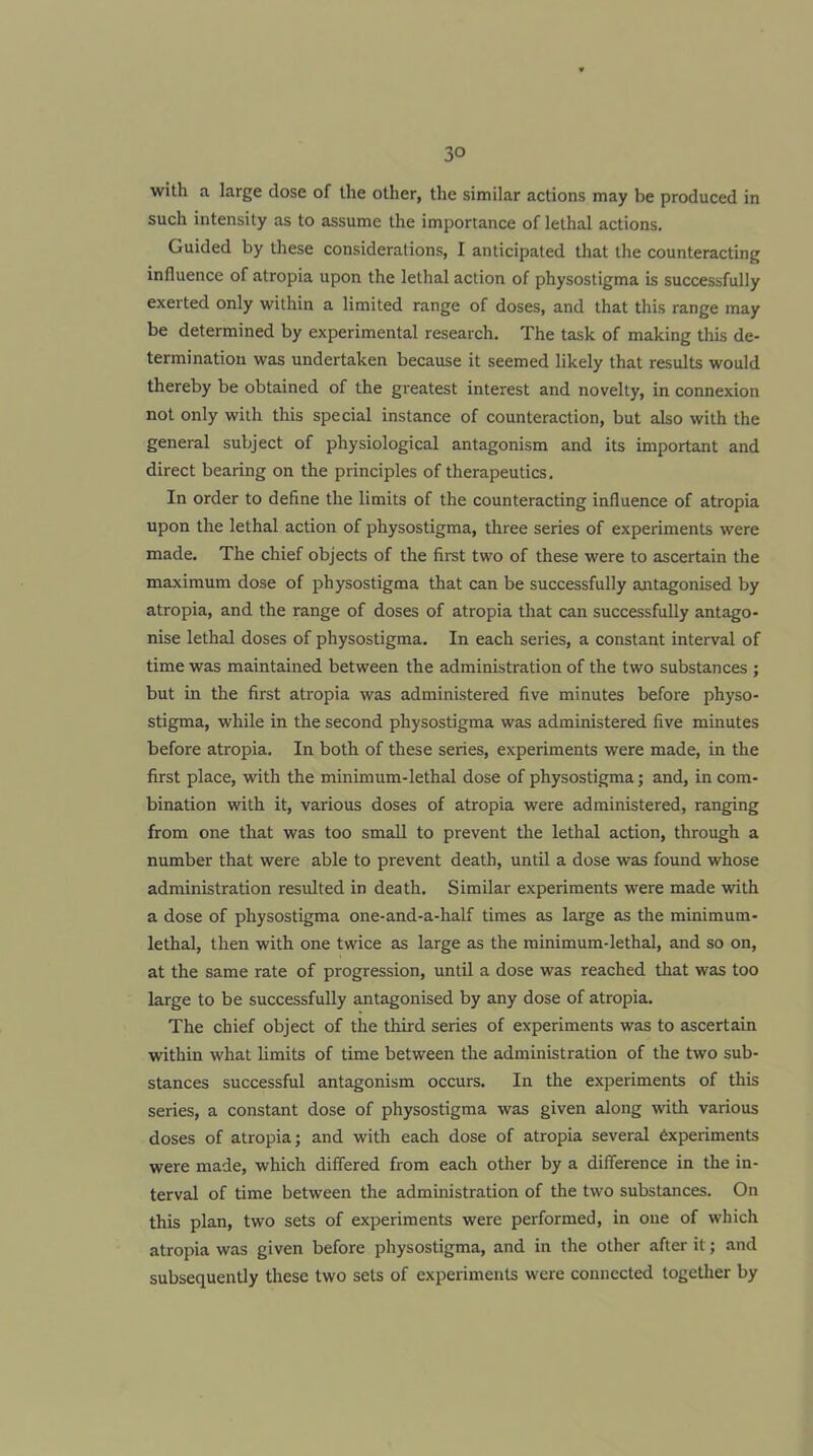 with a large dose of the other, the similar actions may be produced in such intensity as to assume the importance of lethal actions. Guided by these considerations, I anticipated that the counteracting influence of atropia upon the lethal action of physostigma is successfully exerted only within a limited range of doses, and that this range may be determined by experimental research. The task of making this de- termination was undertaken because it seemed likely that results would thereby be obtained of the greatest interest and novelty, in connexion not only with this special instance of counteraction, but also with the general subject of physiological antagonism and its important and direct bearing on the principles of therapeutics. In order to define the limits of the counteracting influence of atropia upon the lethal action of physostigma, three series of experiments were made. The chief objects of the first two of these were to ascertain the maximum dose of physostigma that can be successfully antagonised by atropia, and the range of doses of atropia that can successfully antago- nise lethal doses of physostigma. In each series, a constant interval of time was maintained between the administration of the two substances ; but in the first atropia was administered five minutes before physo- stigma, while in the second physostigma was administered five minutes before atropia. In both of these series, experiments were made, in the first place, with the minimum-lethal dose of physostigma; and, in com- bination with it, various doses of atropia were administered, ranging from one that was too small to prevent the lethal action, through a number that were able to prevent death, until a dose was found whose administration resulted in death. Similar experiments were made with a dose of physostigma one-and-a-half times as large as the minimum- lethal, then with one twice as large as the minimum-lethal, and so on, at the same rate of progression, until a dose was reached that was too large to be successfully antagonised by any dose of atropia. The chief object of the third series of experiments was to ascertain within what limits of time between the administration of the two sub- stances successful antagonism occurs. In the experiments of this series, a constant dose of physostigma was given along with various doses of atropia; and with each dose of atropia several 6xperiments were made, which differed from each other by a difference in the in- terval of time between the administration of the two substances. On this plan, two sets of experiments were performed, in one of which atropia was given before physostigma, and in the other after it; and subsequently these two sets of experiments were connected togetlier by
