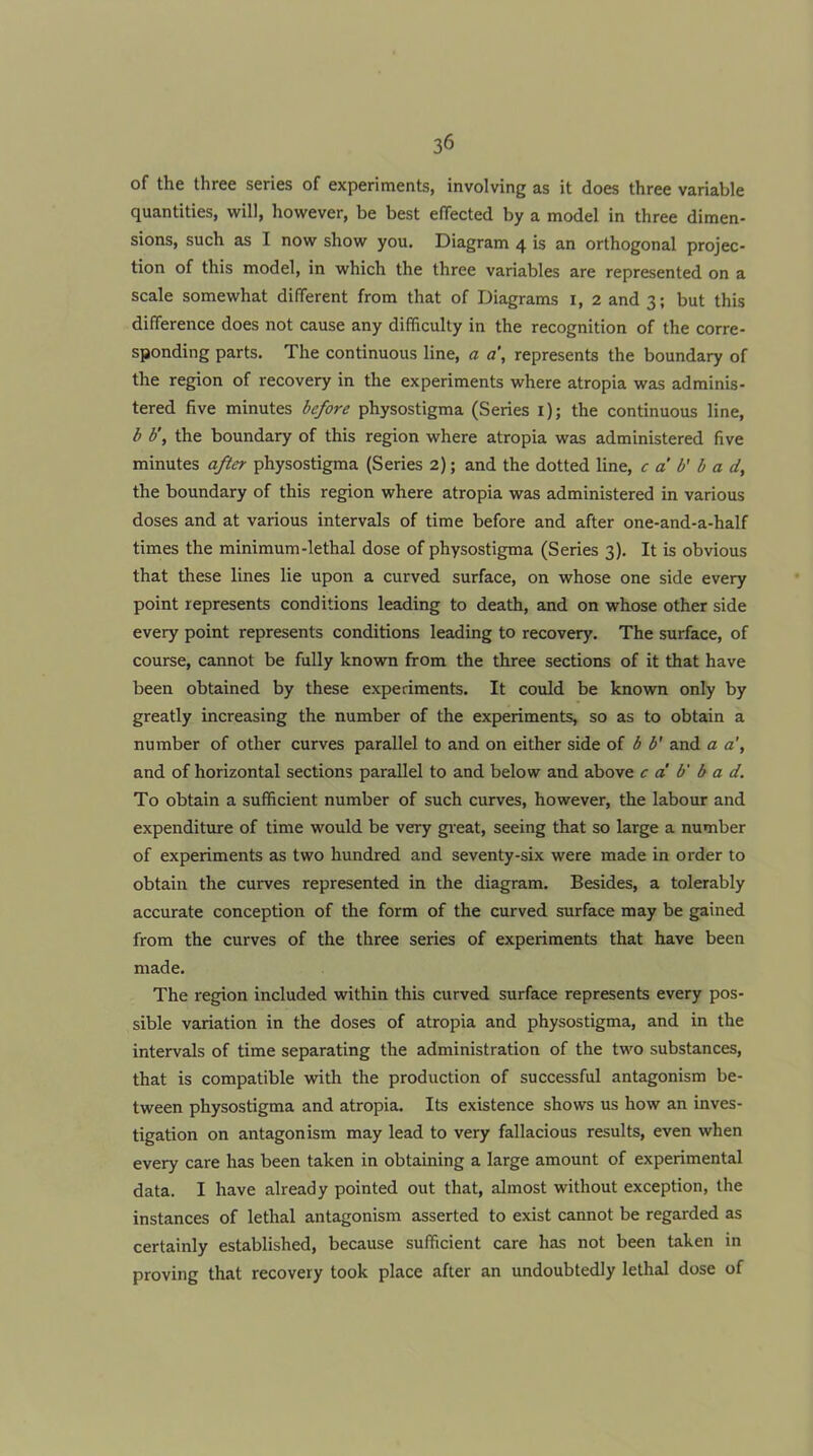 of the three series of experiments, involving as it does three variable quantities, will, however, be best effected by a model in three dimen- sions, such as I now show you. Diagram 4 is an orthogonal projec- tion of this model, in which the three variables are represented on a scale somewhat different from that of Diagrams i, 2 and 3; but this difference does not cause any difficulty in the recognition of the corre- sponding parts. The continuous line, a a\ represents the boundary of the region of recovery in the experiments where atropia was adminis- tered five minutes before physostigma (Series i); the continuous line, b b\ the boundary of this region where atropia was administered five minutes after physostigma (Series 2); and the dotted line, c a’ b' b a d, the boundary of this region where atropia was administered in various doses and at various intervals of time before and after one-and-a-half times the minimum-lethal dose of physostigma (Series 3). It is obvious that these lines lie upon a curved surface, on whose one side every point represents conditions leading to death, and on whose other side every point represents conditions leading to recovery. The surface, of course, cannot be fully known from the three sections of it that have been obtained by these experiments. It could be known only by greatly increasing the number of the experiments, so as to obtain a number of other curves parallel to and on either side of b b' and a a', and of horizontal sections parallel to and below and above c a' b' b a d. To obtain a sufficient number of such curves, however, the labour and expenditure of time would be very great, seeing that so large a number of experiments as two hundred and seventy-six were made in order to obtain the curves represented in the diagram. Besides, a tolerably accurate conception of the form of the curved surface may be gained from the curves of the three series of experiments that have been made. The region included within this curved surface represents every pos- sible variation in the doses of atropia and physostigma, and in the intervals of time separating the administration of the two substances, that is compatible with the production of successful antagonism be- tween physostigma and atropia. Its existence shows us how an inves- tigation on antagonism may lead to very fallacious results, even when every care has been taken in obtaining a large amount of experimental data. I have already pointed out that, almost without exception, the instances of lethal antagonism asserted to exist cannot be regarded as certainly established, because sufficient care has not been taken in proving that recovery took place after an undoubtedly lethal dose of