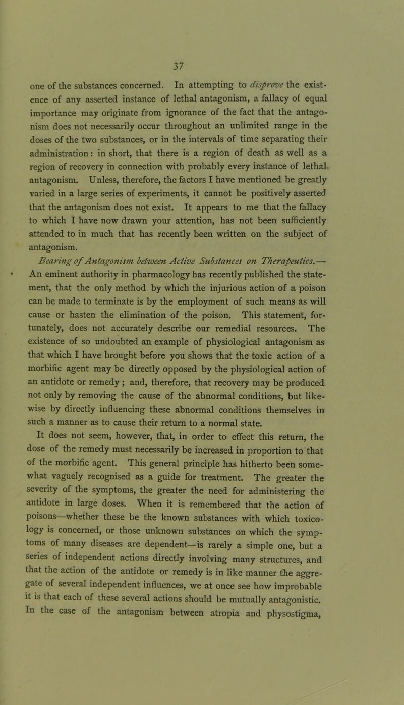 one of the substances concerned. In attempting to disprove the exist- ence of any asserted instance of lethal antagonism, a fallacy of equal importance may originate from ignorance of the fact that the antago- nism does not necessarily occur throughout an unlimited range in the doses of the two substances, or in the intervals of time separating their administration: in short, that there is a region of death as well as a region of recovery in connection with probably every instance of lethaL antagonism. Unless, therefore, the factors I have mentioned be greatly varied in a large series of experiments, it cannot be positively asserted that the antagonism does not exist. It appears to me that the fallacy to which I have now drawn your attention, has not been sufficiently attended to in much that has recently been written on the subject of antagonism. Bearing of Antagonism between Active Substances on Therapeutics.— An eminent authority in pharmacology has recently published the state- ment, that the only method by which the injurious action of a poison can be made to terminate is by the employment of such means as will cause or hasten the elimination of the poison. This statement, for- tunately, does not accurately describe our remedial resources. The existence of so undoubted an example of physiological antagonism as that which I have brought before you shows that the toxic action of a morbific agent may be directly opposed by the physiological action of an antidote or remedy; and, therefore, that recovery may be produced not only by removing the cause of the abnormal conditions, but like- wise by directly influencing these abnormal conditions themselves in such a manner as to cause their return to a normal state. It does not seem, however, that, in order to effect this return, the dose of the remedy must necessarily be increased in proportion to that of the morbific agent. This general principle has hitherto been some- what vaguely recognised as a guide for treatment. The greater the severity of the symptoms, the greater the need for administering the antidote in large doses. When it is remembered that the action of poisons—whether these be the known substances with which toxico- logy is concerned, or those unknown substances on which the symp- toms of many diseases are dependent—is rarely a simple one, but a series of independent actions directly involving many structures, and that the action of the antidote or remedy is in like manner the aggre- gate of several independent influences, we at once see how improbable it is that each of these several actions should be mutually antagonistic. In the case of the antagonism between atropia and physostigma.