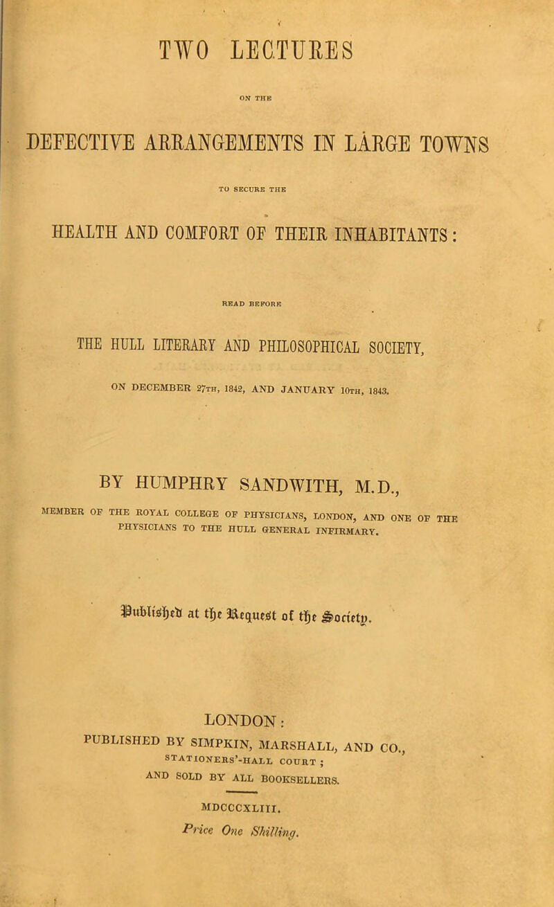 TWO LECTURES ON THE DEFECTIVE ARRANGEMENTS IN LARGE TOWNS TO SECURE THE HEALTH AND COMFORT OF THEIR INHABITANTS: READ BEFORE THE HULL LITERARY AND PHILOSOPHICAL SOCIETY, ON DECEMBER 2?th, 1842, AND JANUARY 10th, 1843. BY HUMPHRY SAND WITH, M.D., MEMBER OF THE ROYAL COLLEGE OF PHYSICIANS, LONDON, AND ONE OF THE PHYSICIANS TO THE HULL GENERAL INFIRMARY. at tljf 3fteque$t of tljf Society. LONDON: PUBLISHED BY SIMPKIN, MARSHALL, AND CO., STATIONERS’-IIALL COURT ; AND SOLD BY ALL BOOKSELLERS. MDCCCXLIII. Price One Shilling,