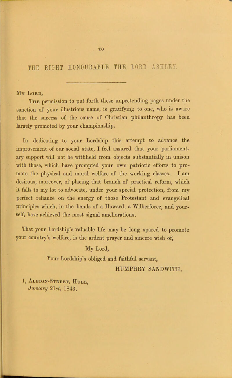 TO THE RIGHT HONOURABLE THE LORD ASHLEY My Lord, The permission to put fortli these unpretending pages under the sanction of your illustrious name, is gratifying to one, who is aware that the success of the cause of Christian philanthropy has been largely promoted by your championship. In dedicating to your Lordship this attempt to advance the improvement of our social state, I feel assured that your parliament- ary support will not be withheld from objects substantially in unison with those, which have prompted your own patriotic efforts to pro- mote the physical and moral welfare of the working classes. I am desirous, moreover, of placing that branch of practical reform, winch it falls to my lot to advocate, under your special protection, from my perfect reliance on the energy of those Protestant and evangelical principles which, in the hands of a Howard, a Wilberforce, and your- self, have achieved the most signal ameliorations. That your Lordship’s valuable life may he long spared to promote your country5 s welfare, is the ardent prayer and sincere wish of. My Lord, Your Lordship’s obliged and faithful servant, HUMPHRY SANDWITII. 1, Albion-Street, Hull, January 21 st, 1843.