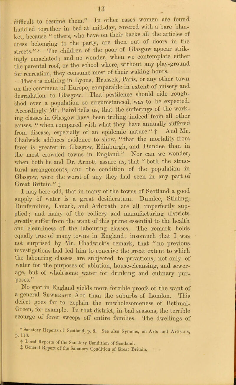 difficult to resume tliem.” In other cases women arc found huddled together in bed at mid-day, covered with a bare blan- ket, because “ others, who have on their backs all the articles ot dress belonging to the party, are then out oi doois in the streets.” * The children of the poor of Glasgow appear strik- ingly emaciated j and no wonder, when we contemplate eitliei the parental roof, or the school where, without any play-ground for recreation, they consume most of their waking hours. There is nothing in Lyons, Brussels, Paris, or any other town on the continent of Europe, comparable in extent of misery and degradation to Glasgow. That pestilence should ride rough- shod over a population so circumstanced, was to be expected. Accordingly Mr. Baird tells us, that the sufferings of the work- ing classes in Glasgow have been trifling indeed from all other causes, “ when compared with what they have annually suffered from disease, especially of an epidemic nature.” f And Mr. Chadwick adduces evidence to show, “ that the mortality from fever is greater in Glasgow, Edinburgh, and Dundee than in the most crowded towns in England.” Nor can we wonder, when both he and Dr. Arnott assure us, that “both the struc- tural ai’rangements, and the condition of the population in Glasgow, were the worst of any they had seen in any part of Great Britain.” J I may here add, that in many of the towns of Scotland a good supply of water is a great desideratum. Dundee, Stirling, Dunfermline, Lanark, and Arbroath are all imperfectly sup- plied ; and many of the colliery and manufacturing districts greatly suffer from the want of this prime essential to the health and cleanliness of the labouring classes. The remark holds equally true of many towns in England; insomuch that I was not surprised by Mr. Chadwick’s remark, that “no previous investigations had led him to conceive the great extent to which the labouring classes are subjected to privations, not only of water for the purposes of ablution, house-cleansing, and sewer- age, but of wholesome water for drinking and culinary pur- poses.” No spot in England yields more forcible proofs of the want of a general Sewerage Act than the suburbs of London. Tins defect goes far to explain the unwholesomeness of Bethnal- Green, for example. In that district, in bad seasons, the terrible scourge of fever sweeps off entire families. The dwellings of Sanatory Reports of Scotland, p. 9. See also Symons, on Arts and Artisans, p. 110. 5 * f Local Reports of the Sanatory Condition of Scotland. } General Report of the Sanatory Condition of Great Britain.