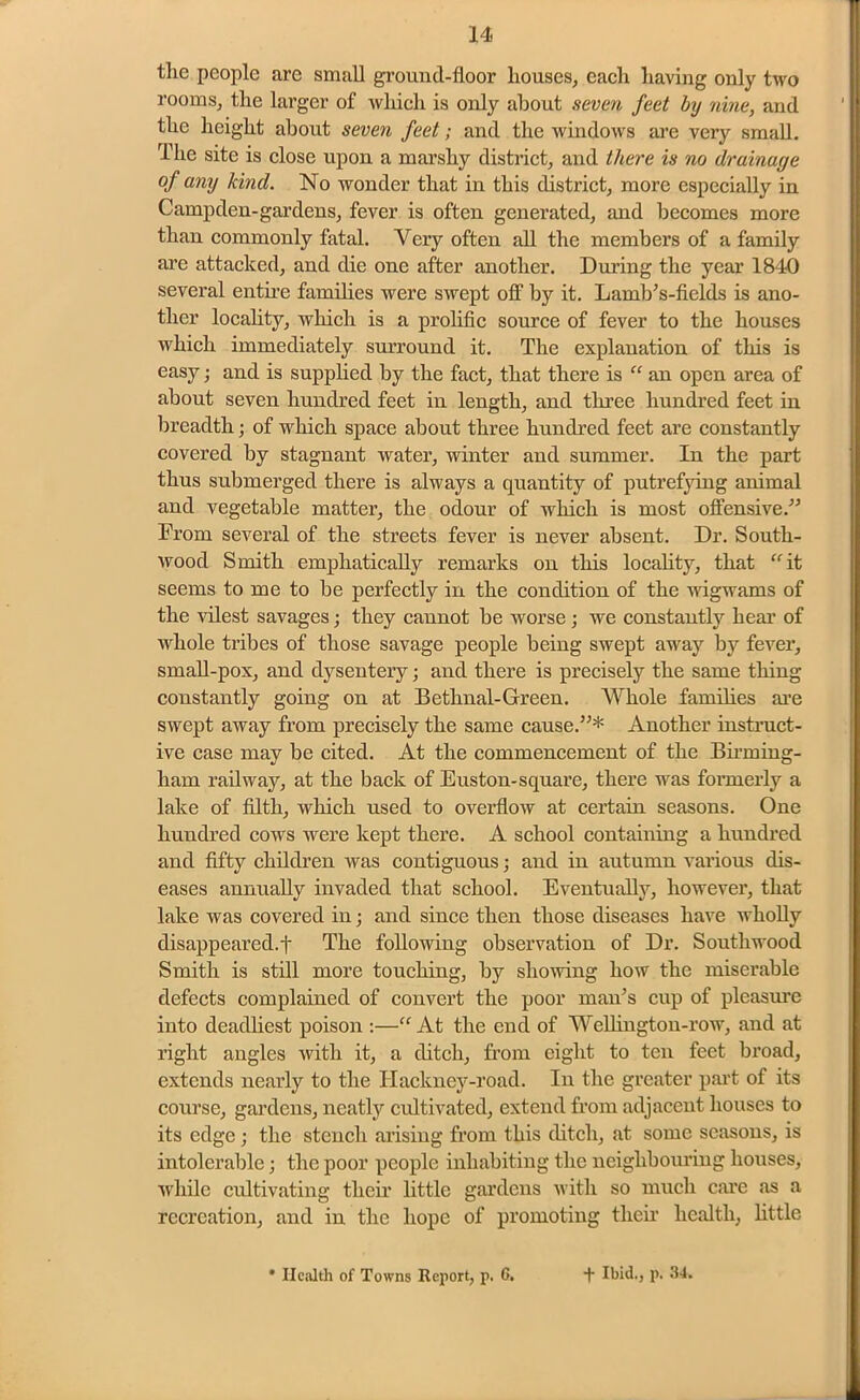 the people are small grouud-floor houses, each having only two rooms, the larger of which is only about seven feet by nine, and the height about seven feet; and the windows are very small. The site is close upon a marshy district, and there is no drainage of any kind. No wonder that in this district, more especially in Campden-gardens, fever is often generated, and becomes more than commonly fatal. Very often all the members of a family are attacked, and die one after another. During the year 1840 several entire families were swept off by it. Lamb’s-ficlds is ano- ther locality, which is a prolific source of fever to the houses which immediately surround it. The explanation of this is easy; and is supplied by the fact, that there is “ an open area of about seven hundred feet in length, and three hundred feet in breadth; of which space about three hundred feet are constantly covered by stagnant water, winter and summer. In the part thus submerged there is always a quantity of putrefying animal and vegetable matter, the odour of which is most offensive.'” From several of the streets fever is never absent. Dr. South- wood Smith emphatically remarks on this locality, that “ it seems to me to be perfectly in the condition of the wigwams of the vilest savages; they cannot be worse ; we constantly hear of whole tribes of those savage people being swept away by fever, small-pox, and dysentery; and there is precisely the same thing constantly going on at Bethnal-Green. Whole families are swept away from precisely the same cause.”* Another instruct- ive case may be cited. At the commencement of the Birming- ham railway, at the back of Euston-square, there was formerly a lake of filth, which used to overflow at certain seasons. One hundred cows were kept there. A school containing a hundred and fifty children was contiguous; and in autumn various dis- eases annually invaded that school. Eventually, however, that lake was covered in; and since then those diseases have wholly disappeared.! The following observation of Dr. South wood Smith is still more touching, by showing how the miserable defects complained of convert the poor man’s cup of pleasure into deadliest poison :—“ At the end of Wellington-row, and at right angles with it, a ditch, from eight to ten feet broad, extends nearly to the Hackney-road. In the greater part of its course, gardens, neatly cultivated, extend from adjacent houses to its edge; the stench arising from this ditch, at some seasons, is intolerable; the poor people inhabiting the neighbouring houses, while cultivating their little gardens with so much care as a recreation, and in the hope of promoting their health, little
